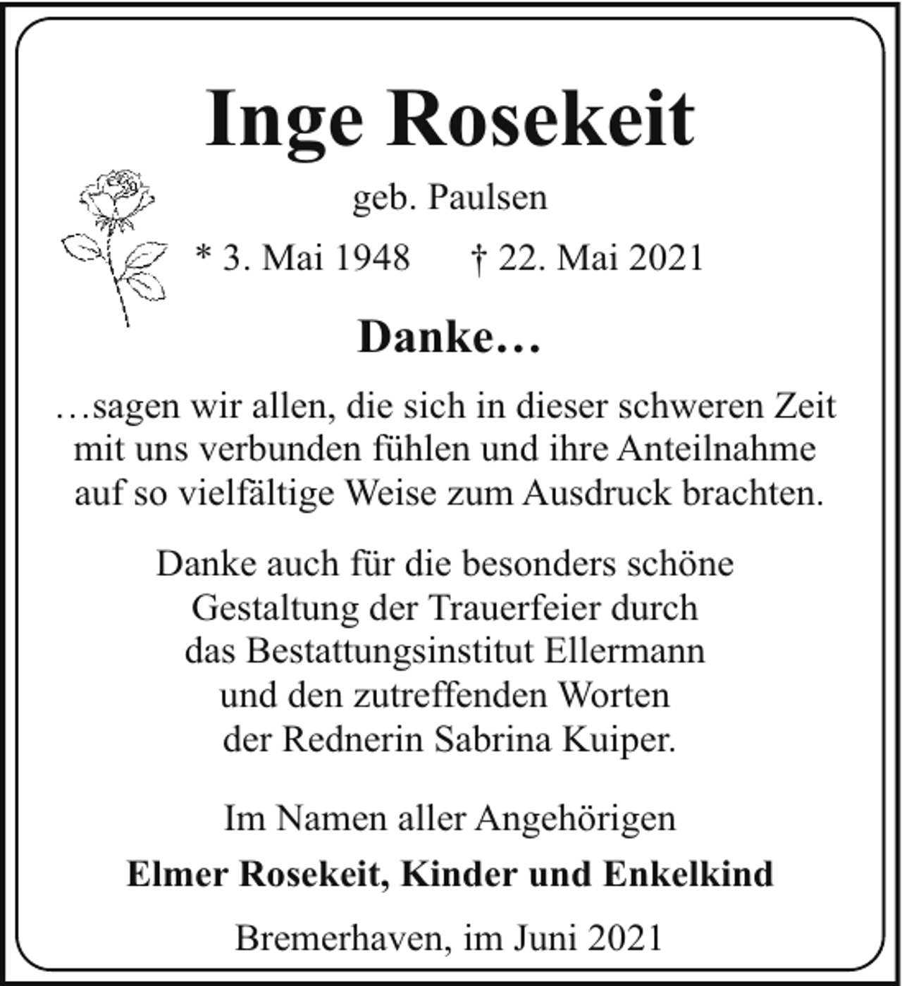<p>Inge Rosekeit<br />geb. Paulsen</p><p>* 3. Mai 1948</p><p>† 22. Mai 2021</p><p>Danke…<br />…sagen wir allen, die sich in dieser schweren Zeit<br />mit uns verbunden fühlen und ihre Anteilnahme<br />auf so vielfältige Weise zum Ausdruck brachten.<br />Danke auch für die besonders schöne<br />Gestaltung der Trauerfeier durch<br />das Bestattungsinstitut Ellermann<br />und den zutreffenden Worten<br />der Rednerin Sabrina Kuiper.<br />Im Namen aller Angehörigen<br />Elmer Rosekeit, Kinder und Enkelkind<br />Bremerhaven, im Juni 2021</p>
