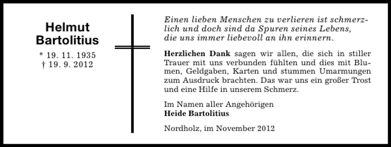 <p>Helmut<br />Bartolitius<br />* 19. 11. 1935<br />† 19. 9. 2012</p><p>Einen lieben Menschen zu verlieren ist schmerzlich und doch sind da Spuren seines Lebens,<br />die uns immer liebevoll an ihn erinnern.<br />Herzlichen Dank sagen wir allen, die sich in stiller<br />Trauer mit uns verbunden fühlten und dies mit Blumen, Geldgaben, Karten und stummen Umarmungen<br />zum Ausdruck brachten. Das war uns ein großer Trost<br />und eine Hilfe in unserem Schmerz.<br />Im Namen aller Angehörigen<br />Heide Bartolitius<br />Nordholz, im November 2012</p>