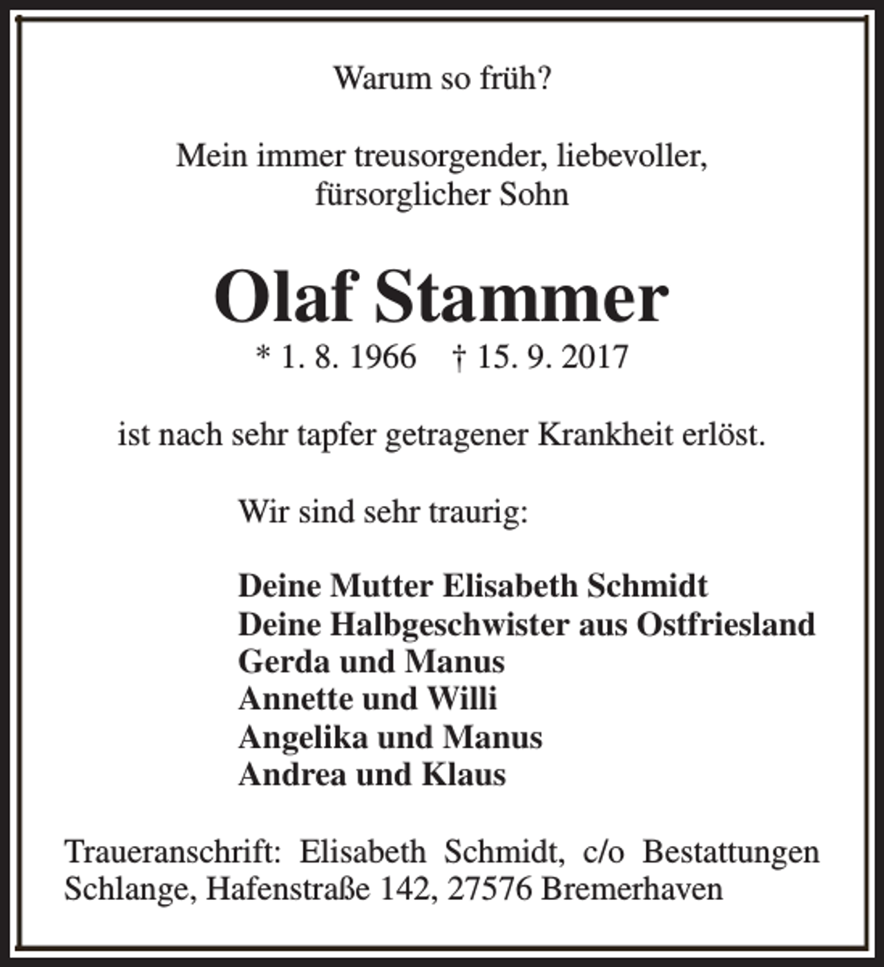 <p>Warum so früh?<br />Mein immer treusorgender, liebevoller,<br />fürsorglicher Sohn</p><p>Olaf Stammer<br />* 1. 8. 1966</p><p>† 15. 9. 2017</p><p>ist nach sehr tapfer getragener Krankheit erlöst.<br />Wir sind sehr traurig:<br />Deine Mutter Elisabeth Schmidt<br />Deine Halbgeschwister aus Ostfriesland<br />Gerda und Manus<br />Annette und Willi<br />Angelika und Manus<br />Andrea und Klaus<br />Traueranschrift: Elisabeth Schmidt, c/o Bestattungen<br />Schlange, Hafenstraße 142, 27576 Bremerhaven</p>