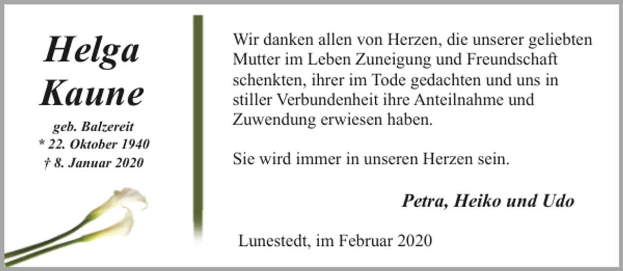 <p>Helga<br />Kaune</p><p>geb. Balzereit<br />* 22. Oktober 1940<br />† 8. Januar 2020</p><p>Wir danken allen von Herzen, die unserer geliebten<br />Mutter im Leben Zuneigung und Freundschaft<br />schenkten, ihrer im Tode gedachten und uns in<br />stiller Verbundenheit ihre Anteilnahme und<br />Zuwendung erwiesen haben.<br />Sie wird immer in unseren Herzen sein.</p><p>Petra, Heiko und Udo<br />Lunestedt, im Februar 2020</p>