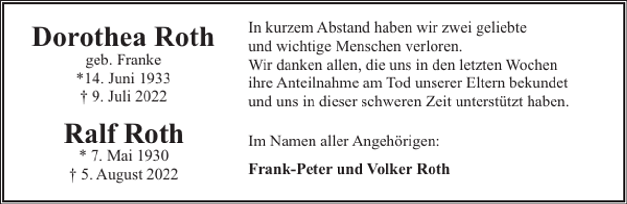 <p>Dorothea Roth<br />geb. Franke<br />*14. Juni 1933<br />† 9. Juli 2022</p><p>Ralf Roth<br />* 7. Mai 1930<br />† 5. August 2022</p><p>In kurzem Abstand haben wir zwei geliebte<br />und wichtige Menschen verloren.<br />Wir danken allen, die uns in den letzten Wochen<br />ihre Anteilnahme am Tod unserer Eltern bekundet<br />und uns in dieser schweren Zeit unterstützt haben.<br />Im Namen aller Angehörigen:<br />Frank-Peter und Volker Roth</p>
