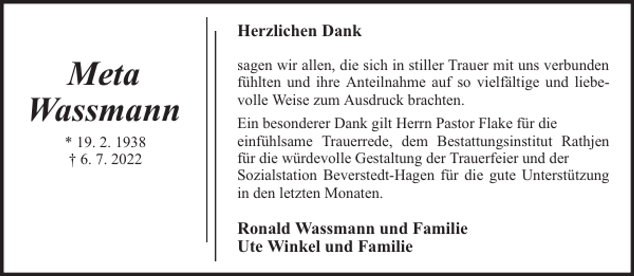 <p>Herzlichen Dank</p><p>Meta<br />Wassmann<br />* 19. 2. 1938<br />† 6. 7. 2022</p><p>sagen wir allen, die sich in stiller Trauer mit uns verbunden<br />fühlten und ihre Anteilnahme auf so vielfältige und liebevolle Weise zum Ausdruck brachten.<br />Ein besonderer Dank gilt Herrn Pastor Flake für die<br />einfühlsame Trauerrede, dem Bestattungsinstitut Rathjen<br />für die würdevolle Gestaltung der Trauerfeier und der<br />Sozialstation Beverstedt-Hagen für die gute Unterstützung<br />in den letzten Monaten.</p><p>Ronald Wassmann und Familie<br />Ute Winkel und Familie</p>