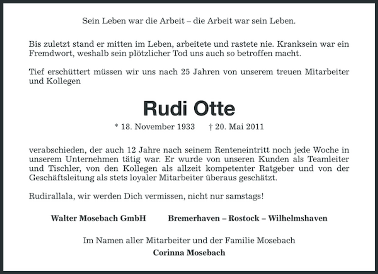 <p>Sein Leben war die Arbeit – die Arbeit war sein Leben. Bis zuletzt stand er mitten im Leben, arbeitete und rastete nie. Kranksein war ein Fremdwort, weshalb sein plötzlicher Tod uns auch so betroffen macht. Tief erschüttert müssen wir uns nach 25 Jahren von unserem treuen Mitarbeiter und Kollegen</p><p>Rudi Otte<br />* 18. November 1933 † 20. Mai 2011 verabschieden, der auch 12 Jahre nach seinem Renteneintritt noch jede Woche in unserem Unternehmen tätig war. Er wurde von unseren Kunden als Teamleiter und Tischler, von den Kollegen als allzeit kompetenter Ratgeber und von der Geschäftsleitung als stets loyaler Mitarbeiter überaus geschätzt. Rudirallala, wir werden Dich vermissen, nicht nur samstags! Walter Mosebach GmbH Bremerhaven – Rostock – Wilhelmshaven</p><p>Im Namen aller Mitarbeiter und der Familie Mosebach Corinna Mosebach</p>