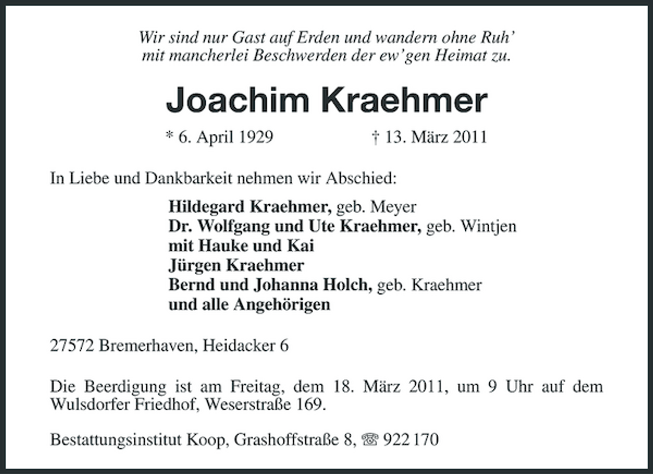 <p>Wir sind nur Gast auf Erden und wandern ohne Ruh’<br />mit mancherlei Beschwerden der ew’gen Heimat zu.<br />Joachim Kraehmer<br />* 6. April 1929 † 13. März 2011<br />In Liebe und Dankbarkeit nehmen wir Abschied:<br />Hildegard Kraehmer, geb. Meyer<br />Dr. Wolfgang und Ute Kraehmer, geb. Wintjen<br />mit Hauke und Kai<br />Jürgen Kraehmer<br />Bernd und Johanna Holch, geb. Kraehmer<br />und alle Angehörigen<br />27572 Bremerhaven, Heidacker 6<br />Die Beerdigung ist am Freitag, dem 18. März 2011, um 9 Uhr auf dem<br />Wulsdorfer Friedhof, Weserstraße 169.</p><p>Bestattungsinstitut Koop, Grashoffstraße 8, T 922 170</p>