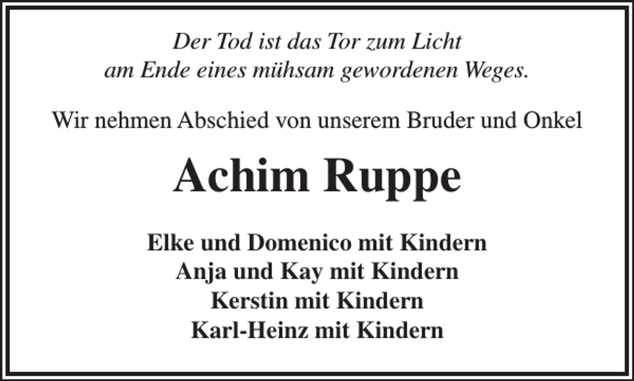 <p>Der Tod ist das Tor zum Licht<br />am Ende eines mühsam gewordenen Weges.<br />Wir nehmen Abschied von unserem Bruder und Onkel</p><p>Achim Ruppe<br />Elke und Domenico mit Kindern<br />Anja und Kay mit Kindern<br />Kerstin mit Kindern<br />Karl-Heinz mit Kindern</p>