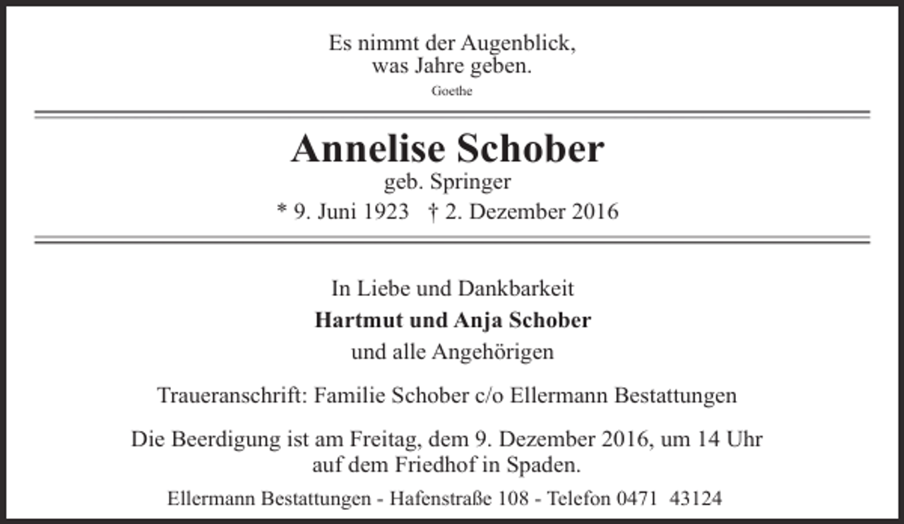 <p>Es nimmt der Augenblick,<br />was Jahre geben.<br />Goethe</p><p>Annelise Schober</p><p>geb. Springer<br />* 9. Juni 1923 † 2. Dezember 2016<br />In Liebe und Dankbarkeit<br />Hartmut und Anja Schober<br />und alle Angehörigen<br />Traueranschrift: Familie Schober c/o Ellermann Bestattungen<br />Die Beerdigung ist am Freitag, dem 9. Dezember 2016, um 14 Uhr<br />auf dem Friedhof in Spaden.<br />Ellermann Bestattungen - Hafenstraße 108 - Telefon 0471 43124</p>