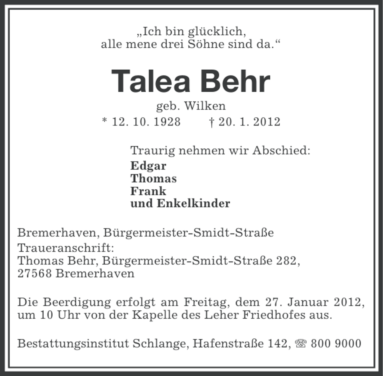 <p>„Ich bin glücklich,<br />alle mene drei Söhne sind da.“</p><p>Talea Behr<br />geb. Wilken<br />* 12. 10. 1928<br />† 20. 1. 2012<br />Traurig nehmen wir Abschied:<br />Edgar<br />Thomas<br />Frank<br />und Enkelkinder<br />Bremerhaven, Bürgermeister-Smidt-Straße<br />Traueranschrift:<br />Thomas Behr, Bürgermeister-Smidt-Straße 282,<br />27568 Bremerhaven<br />Die Beerdigung erfolgt am Freitag, dem 27. Januar 2012,<br />um 10 Uhr von der Kapelle des Leher Friedhofes aus.<br />Bestattungsinstitut Schlange, Hafenstraße 142, 800 9000</p>