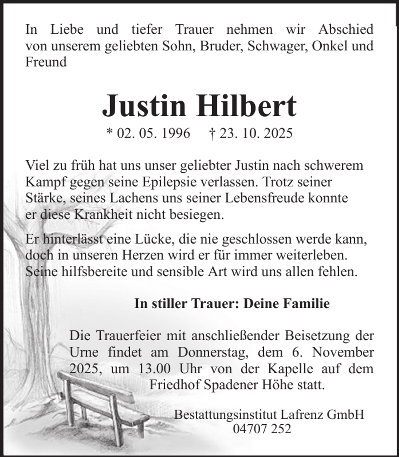 <p>In Liebe und tiefer Trauer nehmen wir Abschied<br />von unserem geliebten Sohn, Bruder, Schwager, Onkel und<br />Freund</p><p>Justin Hilbert<br />* 02. 05. 1996</p><p>† 23. 10. 2025</p><p>Viel zu früh hat uns unser geliebter Justin nach schwerem<br />Kampf gegen seine Epilepsie verlassen. Trotz seiner<br />Stärke, seines Lachens uns seiner Lebensfreude konnte<br />er diese Krankheit nicht besiegen.<br />Er hinterlässt eine Lücke, die nie geschlossen werde kann,<br />doch in unseren Herzen wird er für immer weiterleben.<br />Seine hilfsbereite und sensible Art wird uns allen fehlen.<br />In stiller Trauer: Deine Familie<br />Die Trauerfeier mit anschließender Beisetzung der<br />Urne findet am Donnerstag, dem 6. November<br />2025, um 13.00 Uhr von der Kapelle auf dem<br />Friedhof Spadener Höhe statt.<br />Bestattungsinstitut Lafrenz GmbH<br />04707 252</p>