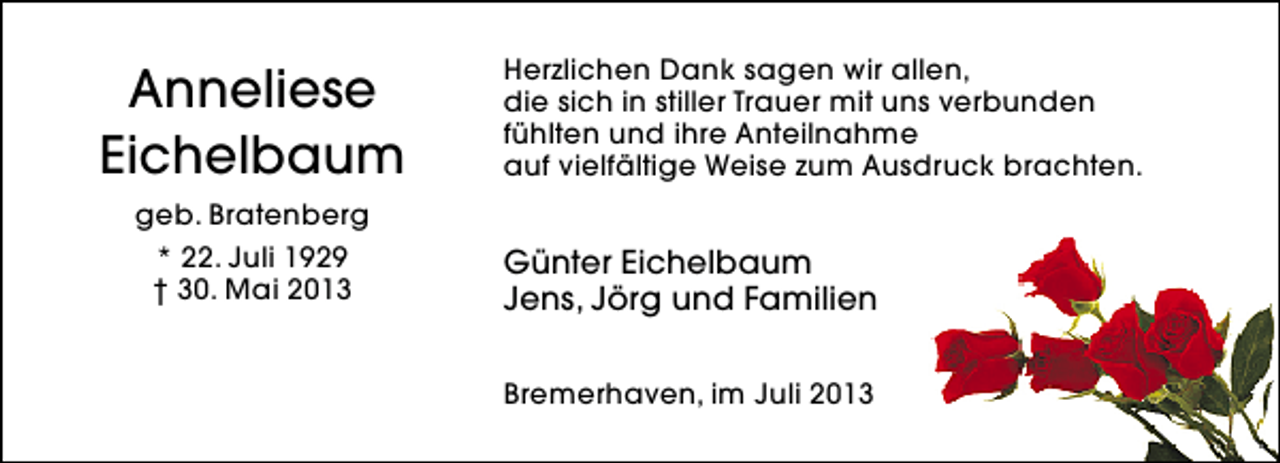 <p>Anneliese<br />Eichelbaum<br />geb. Bratenberg<br />* 22. Juli 1929<br />† 30. Mai 2013</p><p>Herzlichen Dank sagen wir allen,<br />die sich in stiller Trauer mit uns verbunden<br />fühlten und ihre Anteilnahme<br />auf vielfältige Weise zum Ausdruck brachten.</p><p>Günter Eichelbaum<br />Jens, Jörg und Familien<br />Bremerhaven, im Juli 2013</p>