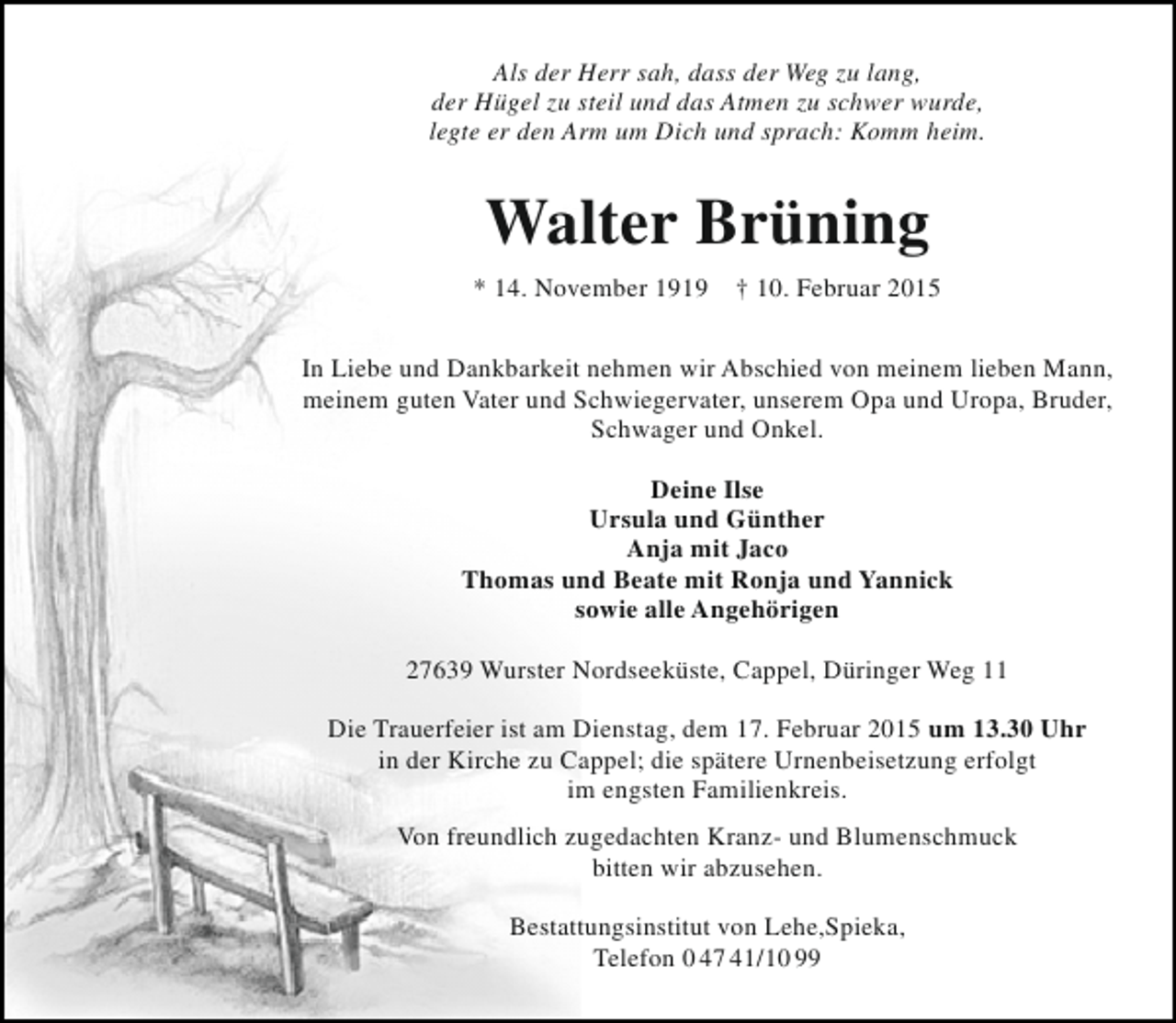 <p>Als der Herr sah, dass der Weg zu lang,<br />der Hügel zu steil und das Atmen zu schwer wurde,<br />legte er den Arm um Dich und sprach: Komm heim.</p><p>Walter Brüning<br />* 14. November 1919</p><p>† 10. Februar 2015</p><p>In Liebe und Dankbarkeit nehmen wir Abschied von meinem lieben Mann,<br />meinem guten Vater und Schwiegervater, unserem Opa und Uropa, Bruder,<br />Schwager und Onkel.<br />Deine Ilse<br />Ursula und Günther<br />Anja mit Jaco<br />Thomas und Beate mit Ronja und Yannick<br />sowie alle Angehörigen<br />27639 Wurster Nordseeküste, Cappel, Düringer Weg 11<br />Die Trauerfeier ist am Dienstag, dem 17. Februar 2015 um 13.30 Uhr<br />in der Kirche zu Cappel; die spätere Urnenbeisetzung erfolgt<br />im engsten Familienkreis.<br />Von freundlich zugedachten Kranz- und Blumenschmuck<br />bitten wir abzusehen.<br />Bestattungsinstitut von Lehe,Spieka,<br />Telefon 0 47 41/10 99</p>