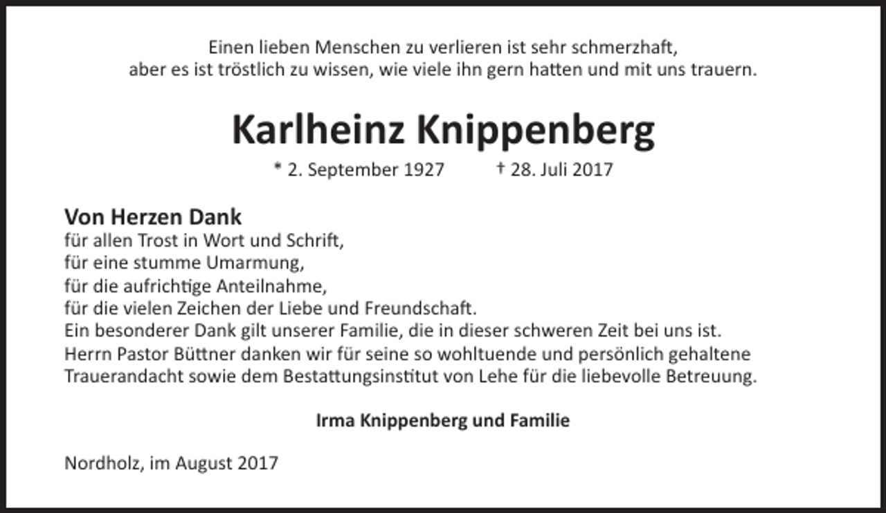 <p>Einen lieben Menschen zu verlieren ist sehr schmerzhaft,<br />aber es ist tröstlich zu wissen, wie viele ihn gern hatten und mit uns trauern.</p><p>Karlheinz Knippenberg<br />* 2. September 1927</p><p>† 28. Juli 2017</p><p>Von Herzen Dank</p><p>für allen Trost in Wort und Schrift,<br />für eine stumme Umarmung,<br />für die aufrichtige Anteilnahme,<br />für die vielen Zeichen der Liebe und Freundschaft.<br />Ein besonderer Dank gilt unserer Familie, die in dieser schweren Zeit bei uns ist.<br />Herrn Pastor Büttner danken wir für seine so wohltuende und persönlich gehaltene<br />Trauerandacht sowie dem Bestattungsinstitut von Lehe für die liebevolle Betreuung.<br />Irma Knippenberg und Familie<br />Nordholz, im August 2017</p>