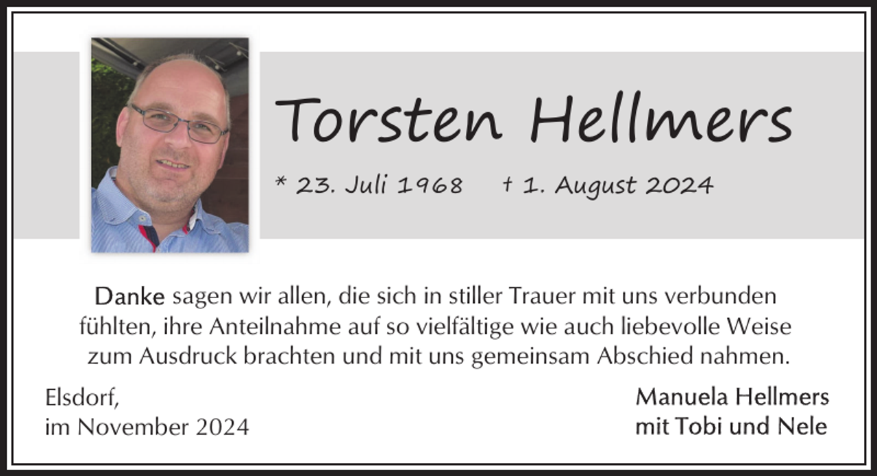 <p>Torsten Hellmers<br />* 23. Juli 1968</p><p>† 1. August 2024</p><p>sagen wir allen, die sich in stiller Trauer mit uns verbunden<br />fühlten, ihre Anteilnahme auf so vielfältige wie auch liebevolle Weise<br />zum Ausdruck brachten und mit uns gemeinsam Abschied nahmen.<br />Elsdorf,<br />im November 2024</p>