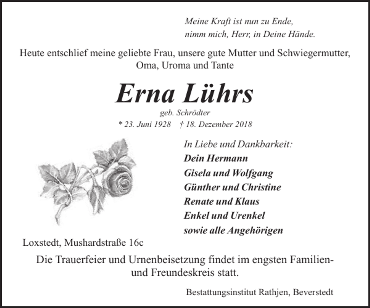 <p>Meine Kraft ist nun zu Ende,<br />nimm mich, Herr, in Deine Hände.</p><p>Heute entschlief meine geliebte Frau, unsere gute Mutter und Schwiegermutter,<br />Oma, Uroma und Tante</p><p>Erna Lührs<br />geb. Schrödter<br />* 23. Juni 1928 † 18. Dezember 2018</p><p>Loxstedt, Mushardstraße 16c</p><p>In Liebe und Dankbarkeit:<br />Dein Hermann<br />Gisela und Wolfgang<br />Günther und Christine<br />Renate und Klaus<br />Enkel und Urenkel<br />sowie alle Angehörigen</p><p>Die Trauerfeier und Urnenbeisetzung findet im engsten Familienund Freundeskreis statt.<br />Bestattungsinstitut Rathjen, Beverstedt</p>