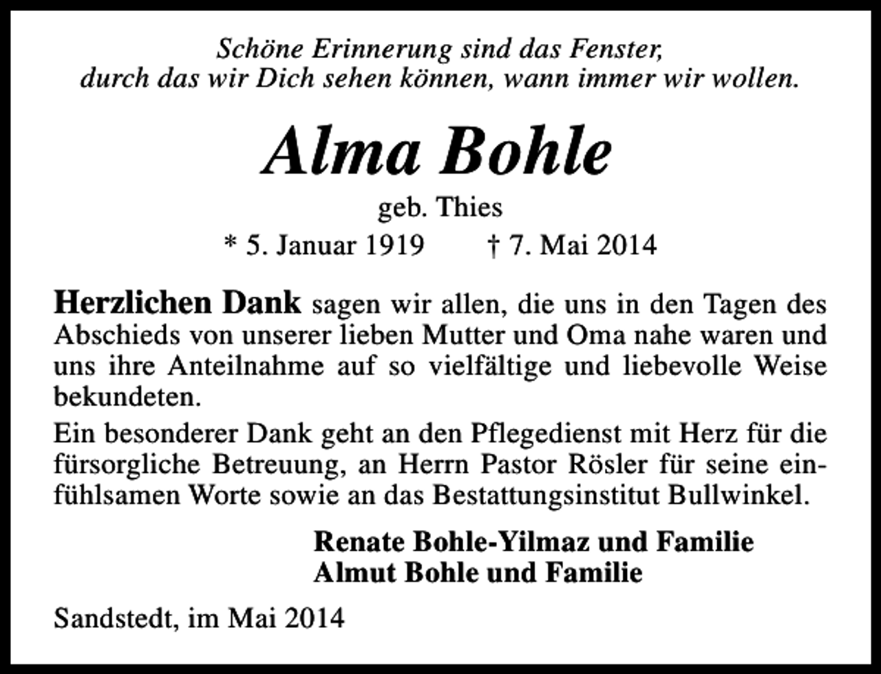 <p>Schöne Erinnerung sind das Fenster,<br />durch das wir Dich sehen können, wann immer wir wollen.</p><p>Alma Bohle</p><p>geb. Thies<br />* 5. Januar 1919<br />† 7. Mai 2014</p><p>Herzlichen Dank sagen wir allen, die uns in den Tagen des</p><p>Abschieds von unserer lieben Mutter und Oma nahe waren und<br />uns ihre Anteilnahme auf so vielfältige und liebevolle Weise<br />bekundeten.<br />Ein besonderer Dank geht an den Pflegedienst mit Herz für die<br />fürsorgliche Betreuung, an Herrn Pastor Rösler für seine einfühlsamen Worte sowie an das Bestattungsinstitut Bullwinkel.</p><p>Renate Bohle-Yilmaz und Familie<br />Almut Bohle und Familie<br />Sandstedt, im Mai 2014</p>