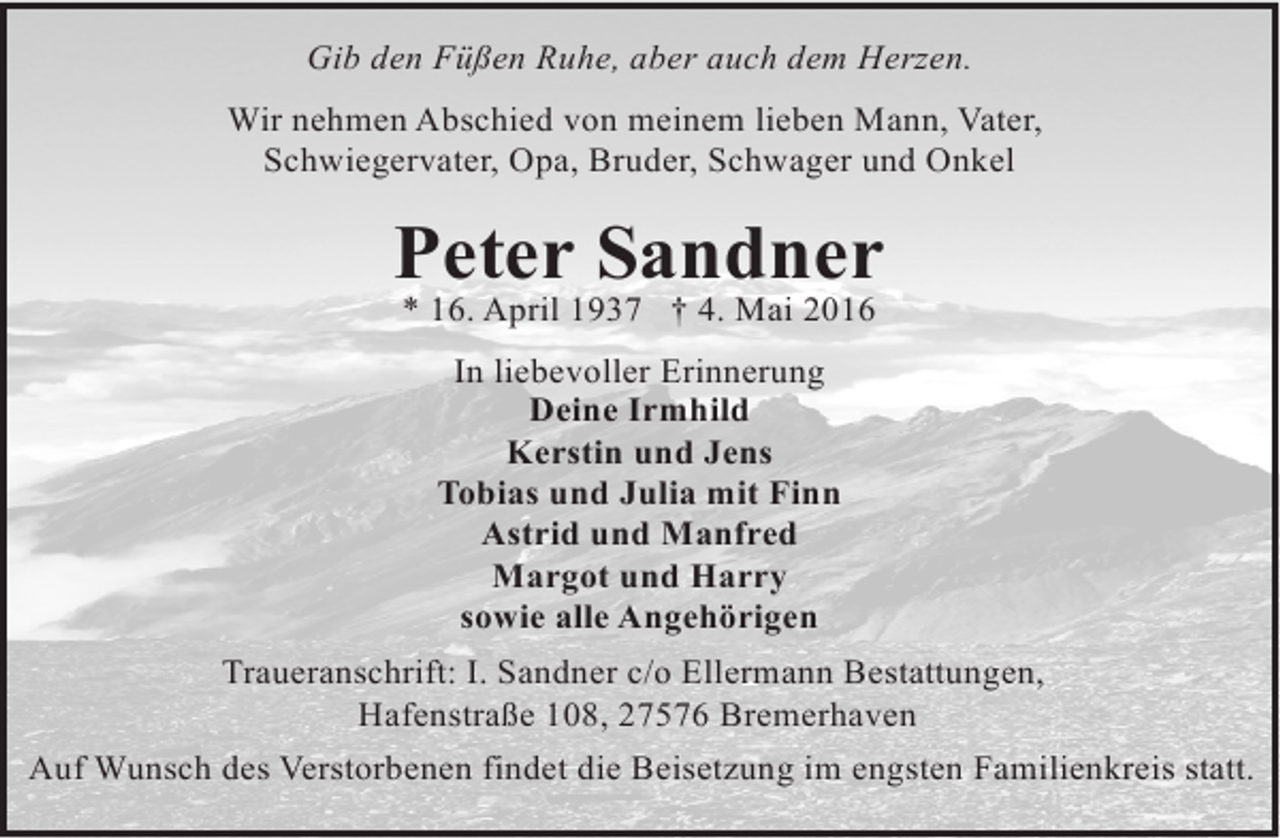 <p>Gib den Füßen Ruhe, aber auch dem Herzen.<br />Wir nehmen Abschied von meinem lieben Mann, Vater,<br />Schwiegervater, Opa, Bruder, Schwager und Onkel</p><p>Peter Sandner<br />* 16. April 1937 † 4. Mai 2016<br />In liebevoller Erinnerung<br />Deine Irmhild<br />Kerstin und Jens<br />Tobias und Julia mit Finn<br />Astrid und Manfred<br />Margot und Harry<br />sowie alle Angehörigen<br />Traueranschrift: I. Sandner c/o Ellermann Bestattungen,<br />Hafenstraße 108, 27576 Bremerhaven<br />Auf Wunsch des Verstorbenen findet die Beisetzung im engsten Familienkreis statt.</p>