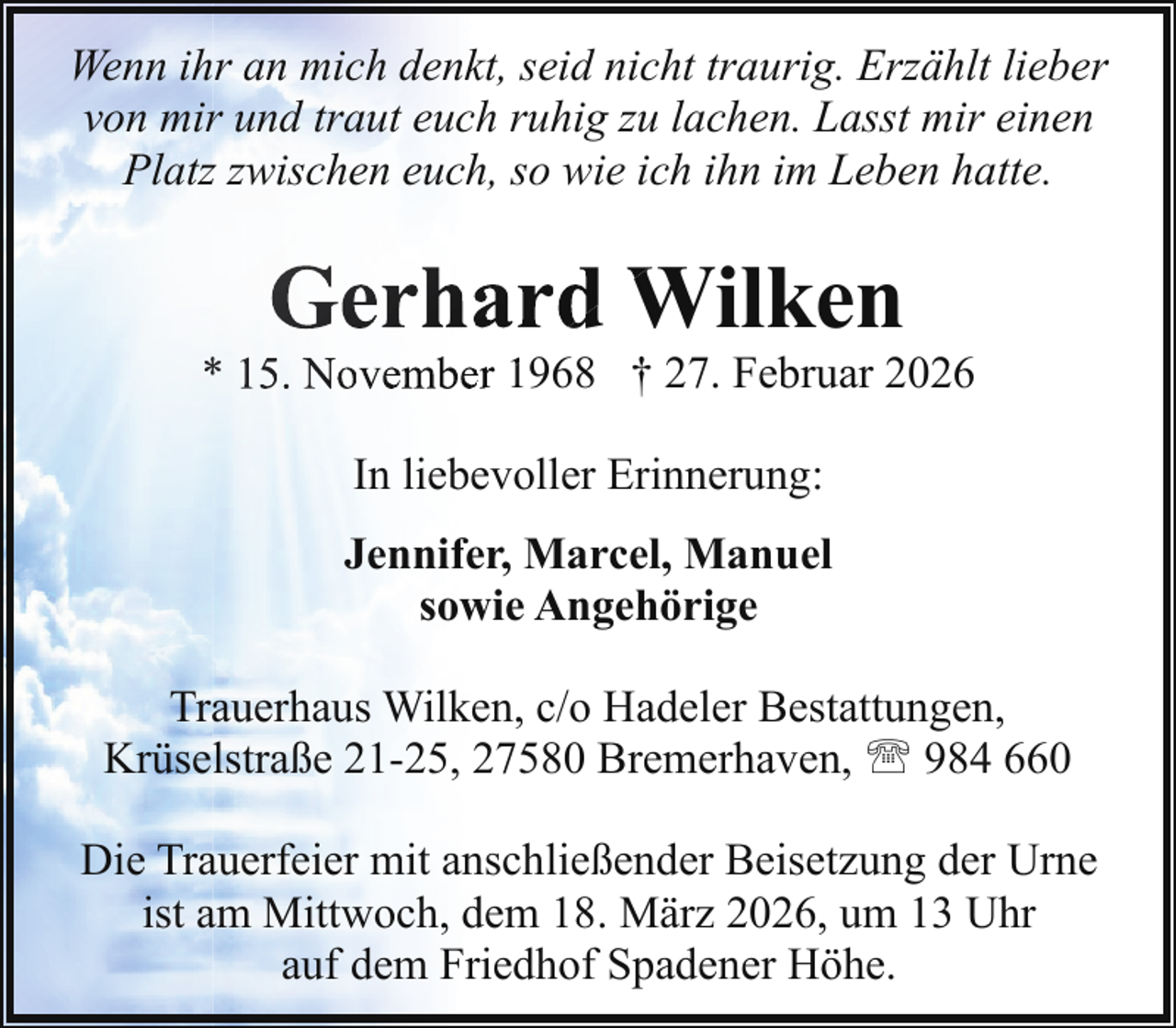 <p>Wenn ihr an mich denkt, seid nicht traurig. Erzählt lieber<br />von mir und traut euch ruhig zu lachen. Lasst mir einen<br />Platz zwischen euch, so wie ich ihn im Leben hatte.</p><p>Gerhard<br />W<br />d Wilken</p><p>* 15. Novemberr 1968<br />1<br />† 27. Februar 2026<br />In liebevoller Erinnerung:<br />Jennifer, Marcel, Manuel<br />sowie Angehörige<br />Trauerhaus Wilken, c/o Hadeler Bestattungen,<br />Krüselstraße 21-25, 27580 Bremerhaven, ' 984 660<br />Die Trauerfeier mit anschließender Beisetzung der Urne<br />ist am Mittwoch, dem 18. März 2026, um 13 Uhr<br />auf dem Friedhof Spadener Höhe.</p>