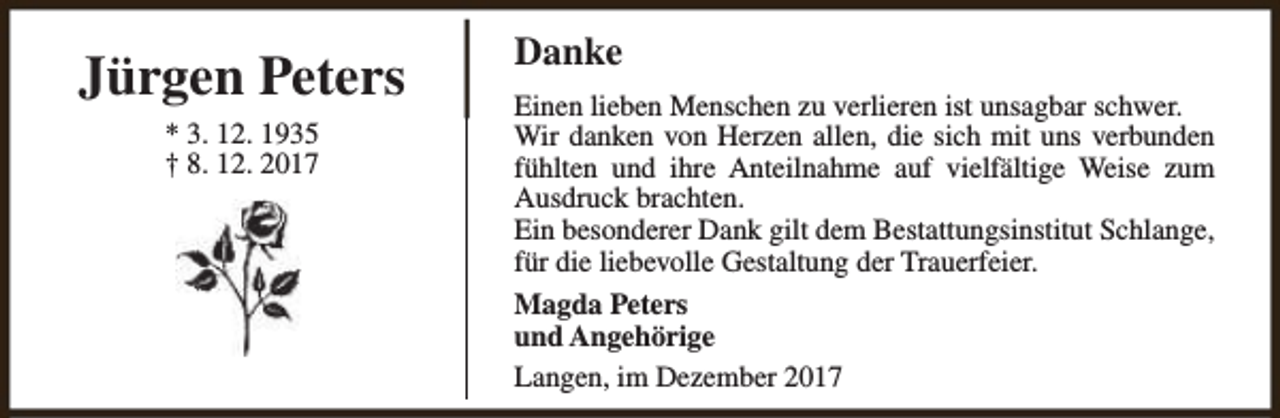 <p>Jürgen Peters<br />* 3. 12. 1935<br />† 8. 12. 2017</p><p>Danke<br />Einen lieben Menschen zu verlieren ist unsagbar schwer.<br />Wir danken von Herzen allen, die sich mit uns verbunden<br />fühlten und ihre Anteilnahme auf vielfältige Weise zum<br />Ausdruck brachten.<br />Ein besonderer Dank gilt dem Bestattungsinstitut Schlange,<br />für die liebevolle Gestaltung der Trauerfeier.<br />Magda Peters<br />und Angehörige<br />Langen, im Dezember 2017</p>