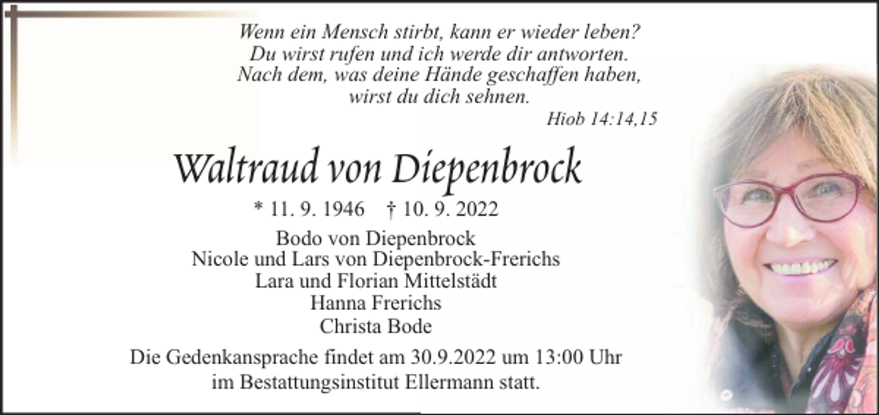 <p>Wenn ein Mensch stirbt, kann er wieder leben?<br />Du wirst rufen und ich werde dir antworten.<br />Nach dem, was deine Hände geschaffen haben,<br />wirst du dich sehnen.</p><p>Hiob 14:14,15</p><p>Waltraud von Diepenbrock</p><p>* 11. 9. 1946 † 10. 9. 2022<br />Bodo von Diepenbrock<br />Nicole und Lars von Diepenbrock-Frerichs<br />Lara und Florian Mittelstädt<br />Hanna Frerichs<br />Christa Bode<br />Die Gedenkansprache findet am 30.9.2022 um 13:00 Uhr<br />im Bestattungsinstitut Ellermann statt.</p>