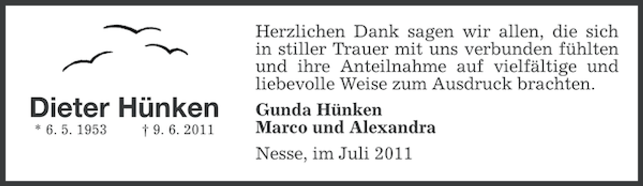 <p>Dieter Hünken<br />* 6. 5. 1953</p><p>† 9. 6. 2011</p><p>Herzlichen Dank sagen wir allen, die sich<br />in stiller Trauer mit uns verbunden fühlten<br />und ihre Anteilnahme auf vielfältige und<br />liebevolle Weise zum Ausdruck brachten.<br />Gunda Hünken<br />Marco und Alexandra<br />Nesse, im Juli 2011</p>