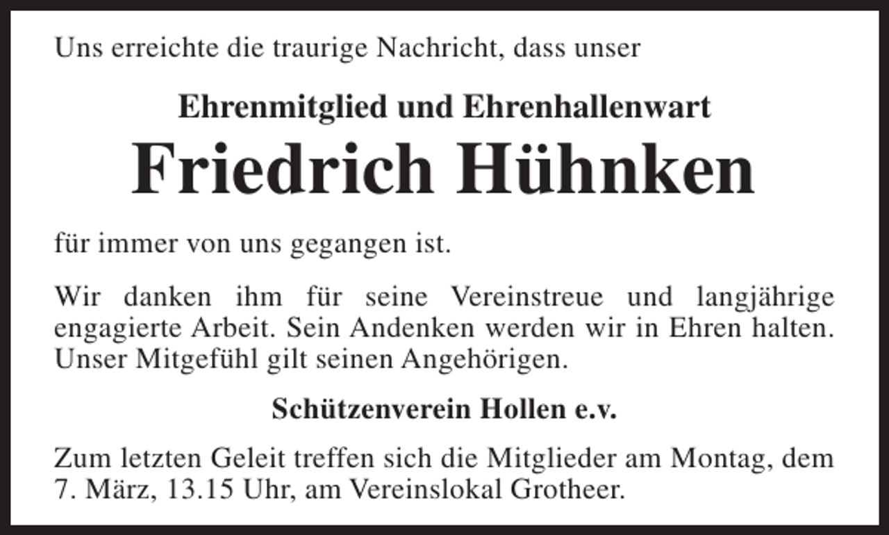 <p>Uns erreichte die traurige Nachricht, dass unser</p><p>Ehrenmitglied und Ehrenhallenwart</p><p>Friedrich Hühnken<br />für immer von uns gegangen ist.<br />Wir danken ihm für seine Vereinstreue und langjährige<br />engagierte Arbeit. Sein Andenken werden wir in Ehren halten.<br />Unser Mitgefühl gilt seinen Angehörigen.<br />Schützenverein Hollen e.v.<br />Zum letzten Geleit treffen sich die Mitglieder am Montag, dem<br />7. März, 13.15 Uhr, am Vereinslokal Grotheer.</p>