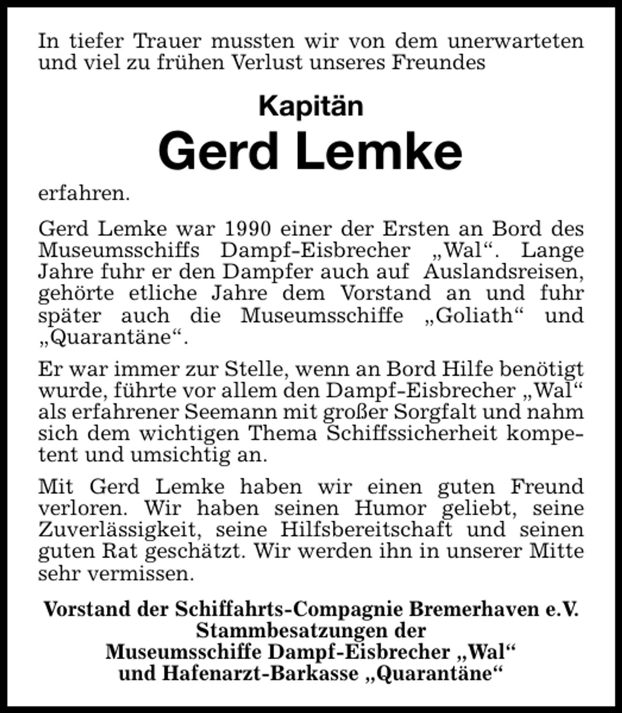 <p>In tiefer Trauer mussten wir von dem unerwarteten<br />und viel zu frühen Verlust unseres Freundes</p><p>Kapitän</p><p>erfahren.</p><p>Gerd Lemke</p><p>Gerd Lemke war 1990 einer der Ersten an Bord des<br />Museumsschiffs Dampf-Eisbrecher „Wal“. Lange<br />Jahre fuhr er den Dampfer auch auf Auslandsreisen,<br />gehörte etliche Jahre dem Vorstand an und fuhr<br />später auch die Museumsschiffe „Goliath“ und<br />„Quarantäne“.<br />Er war immer zur Stelle, wenn an Bord Hilfe benötigt<br />wurde, führte vor allem den Dampf-Eisbrecher „Wal“<br />als erfahrener Seemann mit großer Sorgfalt und nahm<br />sich dem wichtigen Thema Schiffssicherheit kompetent und umsichtig an.<br />Mit Gerd Lemke haben wir einen guten Freund<br />verloren. Wir haben seinen Humor geliebt, seine<br />Zuverlässigkeit, seine Hilfsbereitschaft und seinen<br />guten Rat geschätzt. Wir werden ihn in unserer Mitte<br />sehr vermissen.<br />Vorstand der Schiffahrts-Compagnie Bremerhaven e.V.<br />Stammbesatzungen der<br />Museumsschiffe Dampf-Eisbrecher „Wal“<br />und Hafenarzt-Barkasse „Quarantäne“</p>