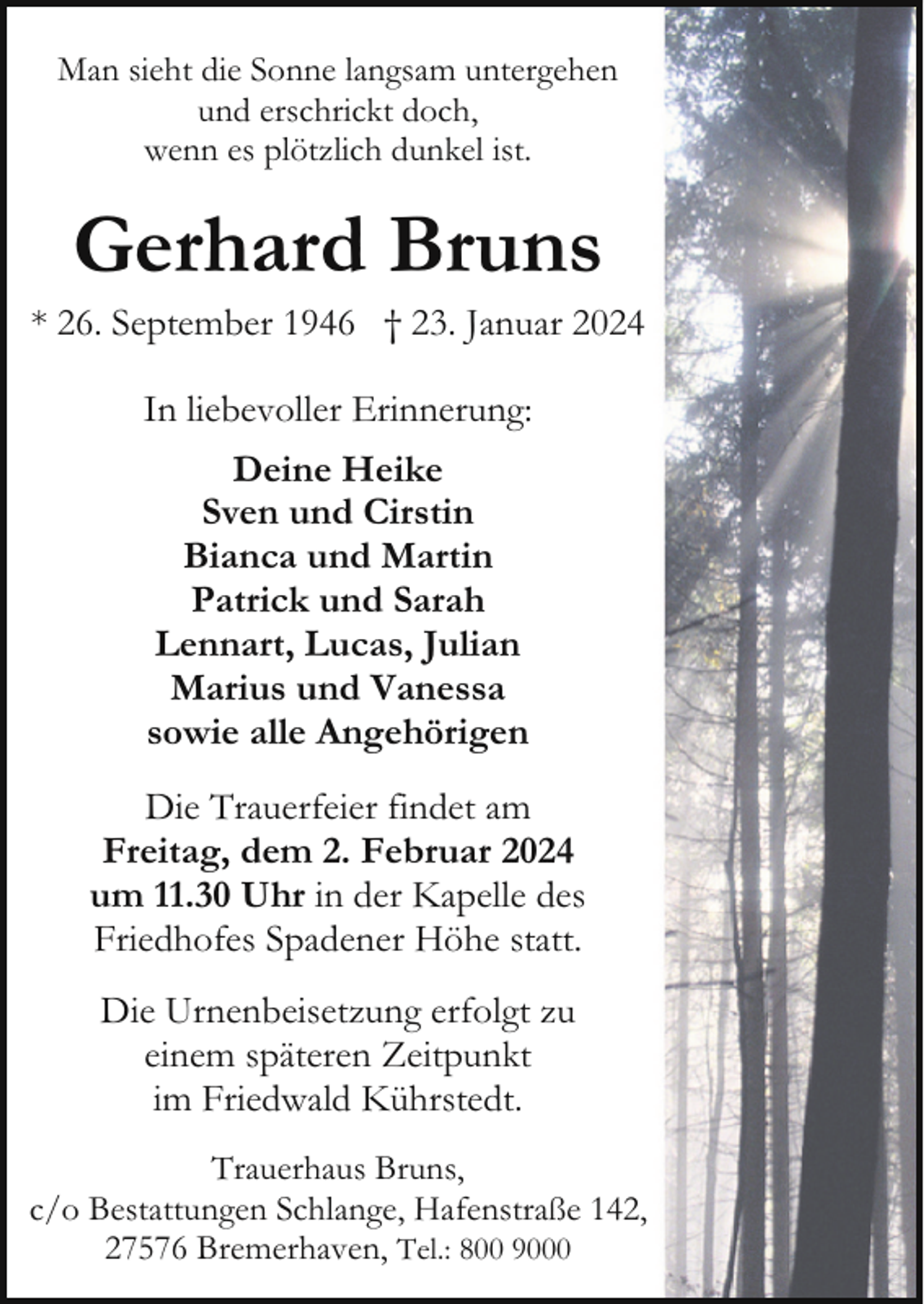 <p>Man sieht die Sonne langsam untergehen<br />und erschrickt doch,<br />wenn es plötzlich dunkel ist.</p><p>Gerhard Bruns</p><p>* 26. September 1946 † 23. Januar 2024<br />In liebevoller Erinnerung:<br />Deine Heike<br />Sven und Cirstin<br />Bianca und Martin<br />Patrick und Sarah<br />Lennart, Lucas, Julian<br />Marius und Vanessa<br />sowie alle Angehörigen<br />Die Trauerfeier findet am<br />Freitag, dem 2. Februar 2024<br />um 11.30 Uhr in der Kapelle des<br />Friedhofes Spadener Höhe statt.<br />Die Urnenbeisetzung erfolgt zu<br />einem späteren Zeitpunkt<br />im Friedwald Kührstedt.<br />Trauerhaus Bruns,<br />c/o Bestattungen Schlange, Hafenstraße 142,<br />27576 Bremerhaven, Tel.: 800 9000</p>