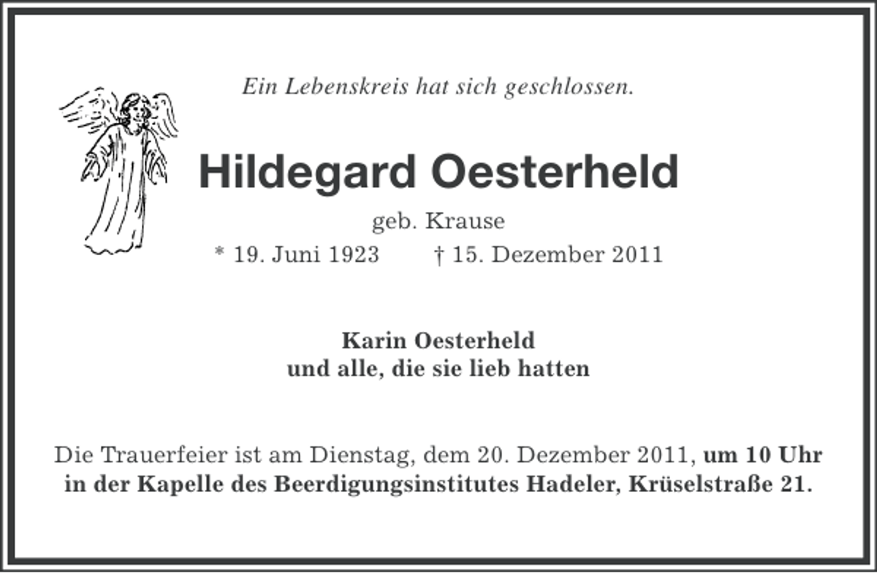 <p>Ein Lebenskreis hat sich geschlossen.</p><p>Hildegard Oesterheld<br />geb. Krause<br />* 19. Juni 1923<br />† 15. Dezember 2011</p><p>Karin Oesterheld<br />und alle, die sie lieb hatten</p><p>Die Trauerfeier ist am Dienstag, dem 20. Dezember 2011, um 10 Uhr<br />in der Kapelle des Beerdigungsinstitutes Hadeler, Krüselstraße 21.</p>