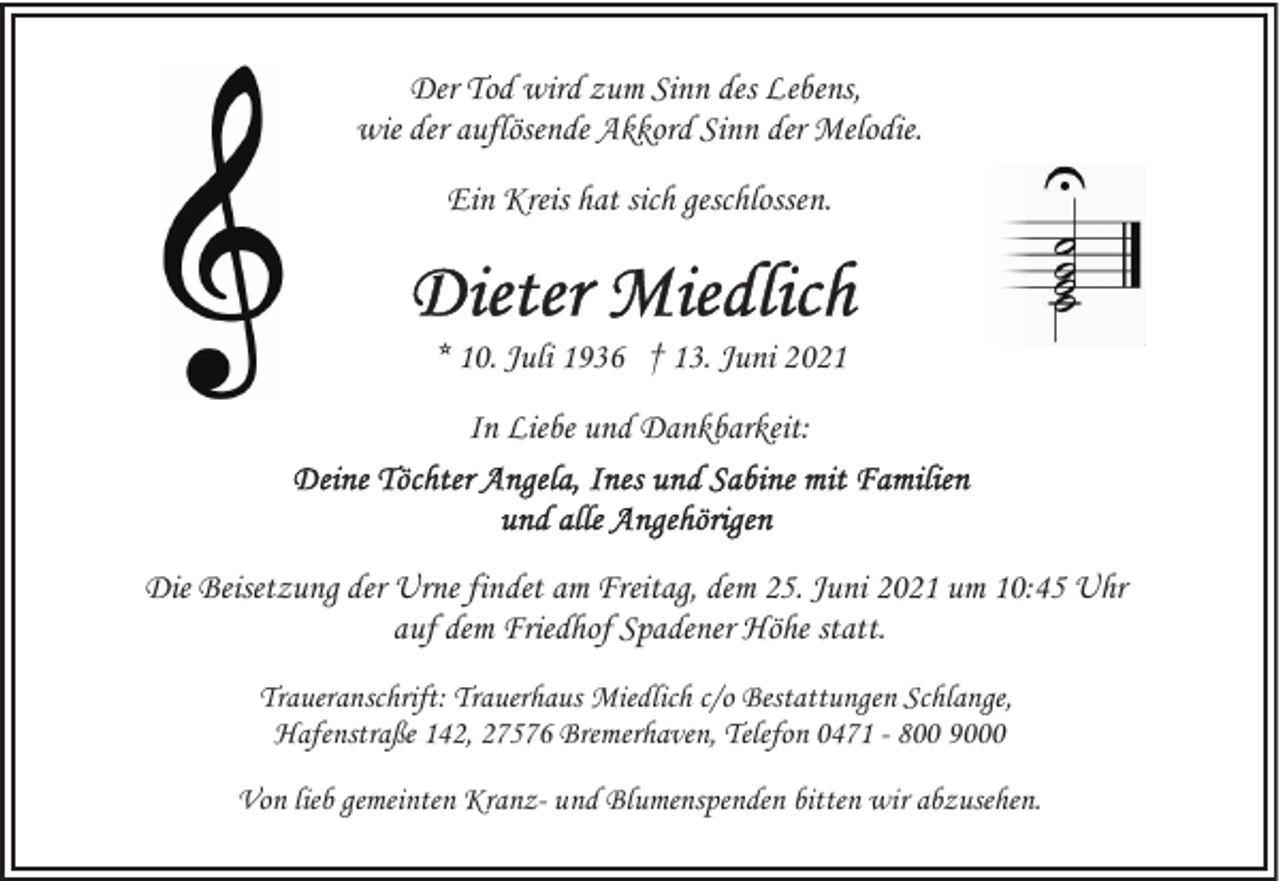 <p>Der Tod wird zum Sinn des Lebens,<br />wie der auflösende Akkord Sinn der Melodie.<br />Ein Kreis hat sich geschlossen.</p>
<p>* 10. Juli 1936 † 13. Juni 2021<br />In Liebe und Dankbarkeit:</p>
<p>Die Beisetzung der Urne findet am Freitag, dem 25. Juni 2021 um 10:45 Uhr<br />auf dem Friedhof Spadener Höhe statt.<br />Traueranschrift: Trauerhaus Miedlich c/o Bestattungen Schlange,<br />Hafenstraße 142, 27576 Bremerhaven, Telefon 0471 - 800 9000<br />Von lieb gemeinten Kranz- und Blumenspenden bitten wir abzusehen.</p>