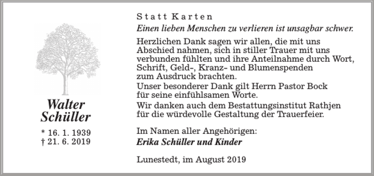 <p>Statt Karten</p><p>Einen lieben Menschen zu verlieren ist unsagbar schwer.</p><p>Walter<br />Schüller<br />* 16. 1. 1939<br />† 21. 6. 2019</p><p>Herzlichen Dank sagen wir allen, die mit uns<br />Abschied nahmen, sich in stiller Trauer mit uns<br />verbunden fühlten und ihre Anteilnahme durch Wort,<br />Schrift, Geld-, Kranz- und Blumenspenden<br />zum Ausdruck brachten.<br />Unser besonderer Dank gilt Herrn Pastor Bock<br />für seine einfühlsamen Worte.<br />Wir danken auch dem Bestattungsinstitut Rathjen<br />für die würdevolle Gestaltung der Trauerfeier.<br />Im Namen aller Angehörigen:</p><p>Erika Schüller und Kinder</p><p>Lunestedt, im August 2019</p>