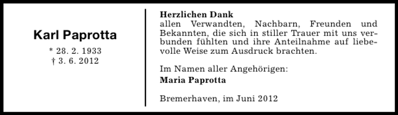 <p>Karl Paprotta<br />* 28. 2. 1933<br />† 3. 6. 2012</p><p>Herzlichen Dank<br />allen Verwandten, Nachbarn, Freunden und<br />Bekannten, die sich in stiller Trauer mit uns verbunden fühlten und ihre Anteilnahme auf liebevolle Weise zum Ausdruck brachten.<br />Im Namen aller Angehörigen:<br />Maria Paprotta<br />Bremerhaven, im Juni 2012</p>