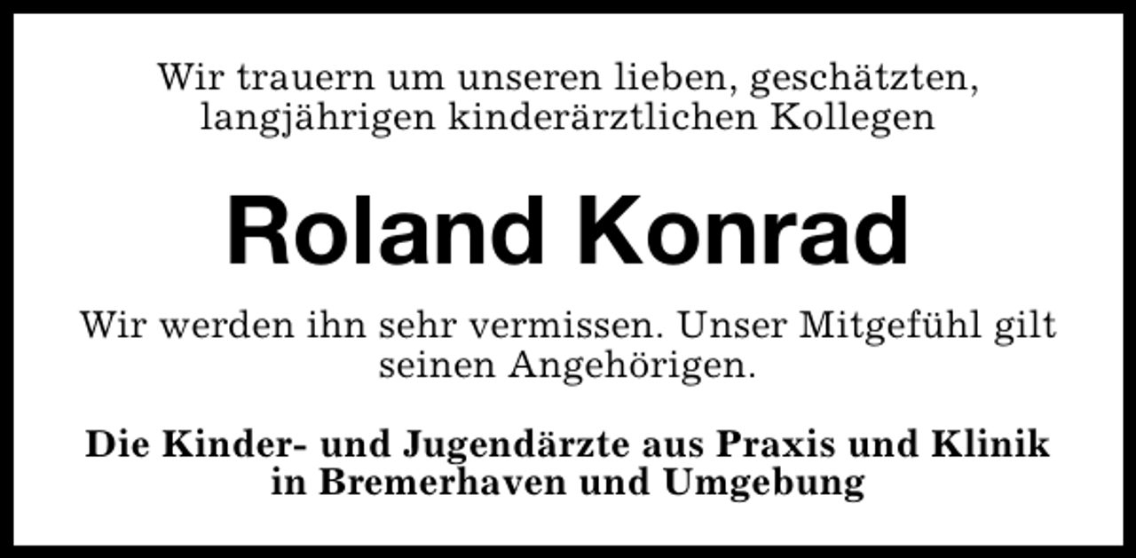 <p>Wir trauern um unseren lieben, geschätzten,<br />langjährigen kinderärztlichen Kollegen</p>
<p>Roland Konrad<br />Wir werden ihn sehr vermissen. Unser Mitgefühl gilt<br />seinen Angehörigen.<br />Die Kinder- und Jugendärzte aus Praxis und Klinik<br />in Bremerhaven und Umgebung</p>