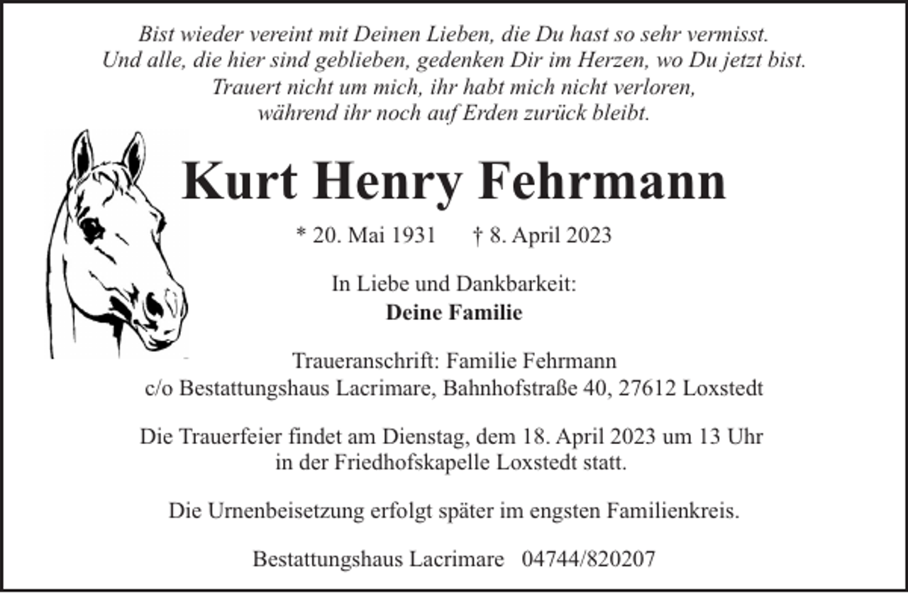 <p>Bist wieder vereint mit Deinen Lieben, die Du hast so sehr vermisst.<br />Und alle, die hier sind geblieben, gedenken Dir im Herzen, wo Du jetzt bist.<br />Trauert nicht um mich, ihr habt mich nicht verloren,<br />während ihr noch auf Erden zurück bleibt.</p><p>Kurt Henry Fehrmann<br />* 20. Mai 1931</p><p>† 8. April 2023</p><p>In Liebe und Dankbarkeit:<br />Deine Familie<br />Traueranschrift: Familie Fehrmann<br />c/o Bestattungshaus Lacrimare, Bahnhofstraße 40, 27612 Loxstedt<br />Die Trauerfeier findet am Dienstag, dem 18. April 2023 um 13 Uhr<br />in der Friedhofskapelle Loxstedt statt.<br />Die Urnenbeisetzung erfolgt später im engsten Familienkreis.<br />Bestattungshaus Lacrimare 04744/820207</p>