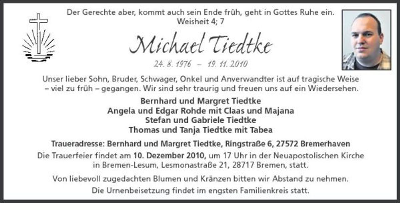 <p>Der Gerechte aber, kommt auch sein Ende früh, geht in Gottes Ruhe ein. Weisheit 4; 7</p><p>Michael Tiedtke<br />24. 8. 1976 – 19. 11. 2010<br />Unser lieber Sohn, Bruder, Schwager, Onkel und Anverwandter ist auf tragische Weise – viel zu früh – gegangen. Wir sind sehr traurig und freuen uns auf ein Wiedersehen.</p><p>Bernhard und Margret Tiedtke Angela und Edgar Rohde mit Claas und Majana Stefan und Gabriele Tiedtke Thomas und Tanja Tiedtke mit Tabea<br />Traueradresse: Bernhard und Margret Tiedtke, Ringstraße 6, 27572 Bremerhaven Die Trauerfeier ﬁndet am 10. Dezember 2010, um 17 Uhr in der Neuapostolischen Kirche in Bremen-Lesum, Lesmonastraße 21, 28717 Bremen, statt. Von liebevoll zugedachten Blumen und Kränzen bitten wir Abstand zu nehmen. Die Urnenbeisetzung ﬁndet im engsten Familienkreis statt.</p>