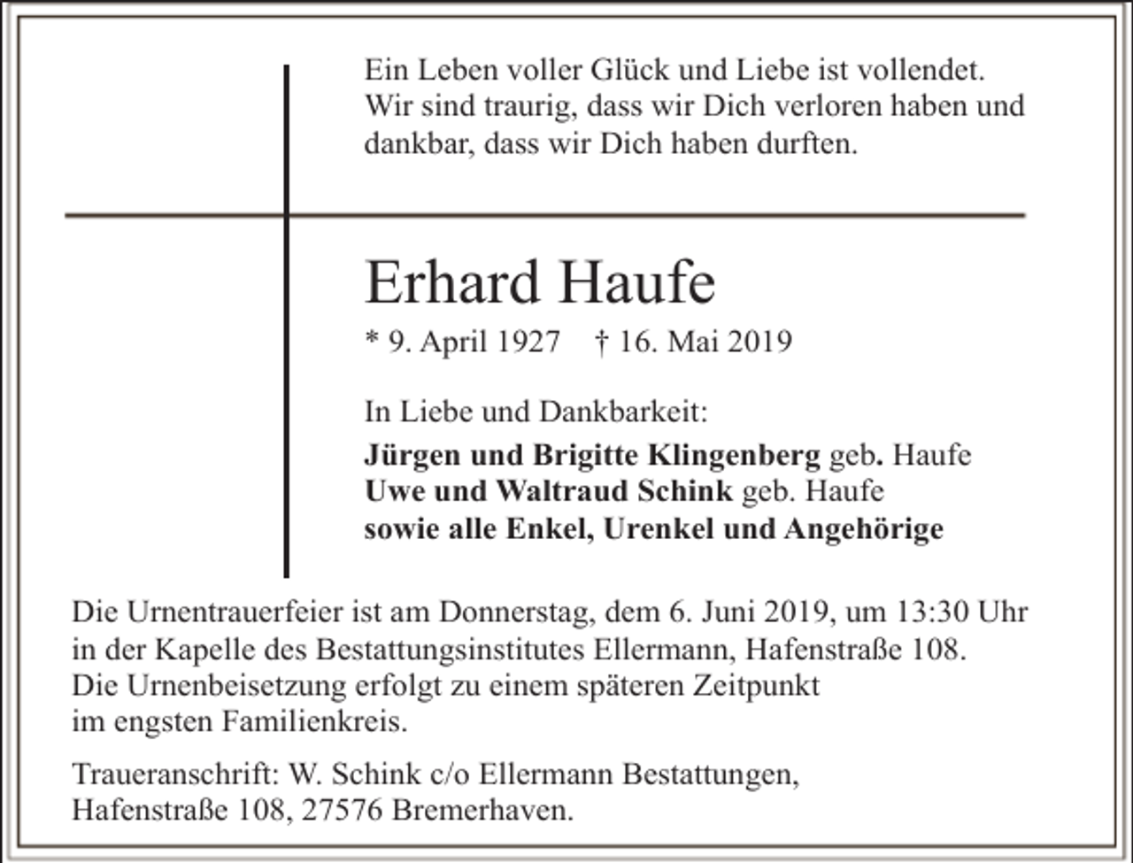 <p>Ein Leben voller Glück und Liebe ist vollendet.<br />Wir sind traurig, dass wir Dich verloren haben und<br />dankbar, dass wir Dich haben durften.</p><p>Erhard Haufe</p><p>* 9. April 1927</p><p>† 16. Mai 2019</p><p>In Liebe und Dankbarkeit:<br />Jürgen und Brigitte Klingenberg geb. Haufe<br />Uwe und Waltraud Schink geb. Haufe<br />sowie alle Enkel, Urenkel und Angehörige<br />Die Urnentrauerfeier ist am Donnerstag, dem 6. Juni 2019, um 13:30 Uhr<br />in der Kapelle des Bestattungsinstitutes Ellermann, Hafenstraße 108.<br />Die Urnenbeisetzung erfolgt zu einem späteren Zeitpunkt<br />im engsten Familienkreis.<br />Traueranschrift: W. Schink c/o Ellermann Bestattungen,<br />Hafenstraße 108, 27576 Bremerhaven.</p>