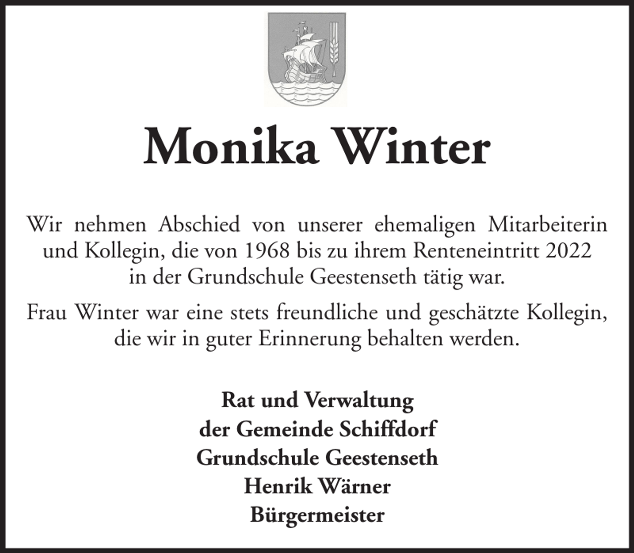 <p>Monika Winter<br />Wir nehmen Abschied von unserer ehemaligen Mitarbeiterin<br />und Kollegin, die von 1968 bis zu ihrem Renteneintritt 2022<br />in der Grundschule Geestenseth tätig war.<br />Frau Winter war eine stets freundliche und geschätzte Kollegin,<br />die wir in guter Erinnerung behalten werden.<br />Rat und Verwaltung<br />der Gemeinde Schiffdorf<br />Grundschule Geestenseth<br />Henrik Wärner<br />Bürgermeister</p>