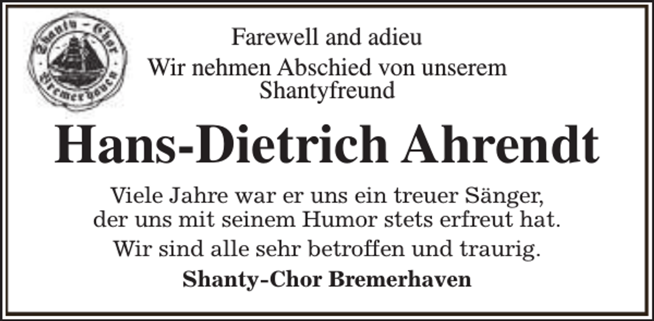 <p>Farewell and adieu<br />Wir nehmen Abschied von unserem<br />Shantyfreund</p><p>Hans-Dietrich Ahrendt<br />Viele Jahre war er uns ein treuer Sänger,<br />der uns mit seinem Humor stets erfreut hat.<br />Wir sind alle sehr betroffen und traurig.<br />Shanty-Chor Bremerhaven</p>