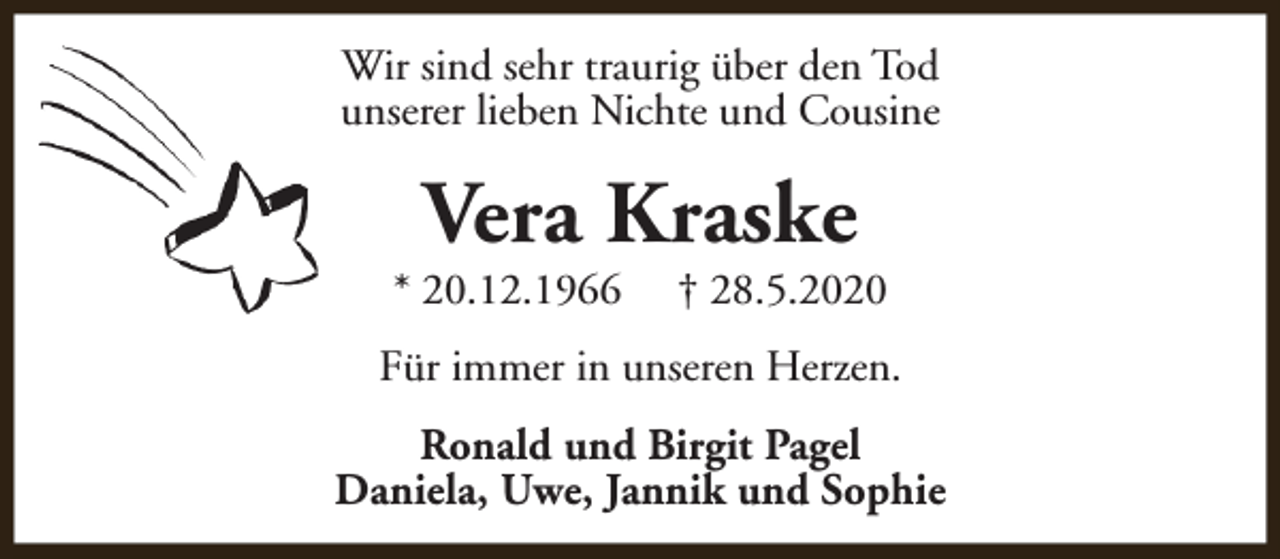 <p>Wir sind sehr traurig über den Tod<br />unserer lieben Nichte und Cousine</p><p>Vera Kraske</p><p>* 20.12.1966</p><p>† 28.5.2020</p><p>Für immer in unseren Herzen.<br />Ronald und Birgit Pagel<br />Daniela, Uwe, Jannik und Sophie</p>