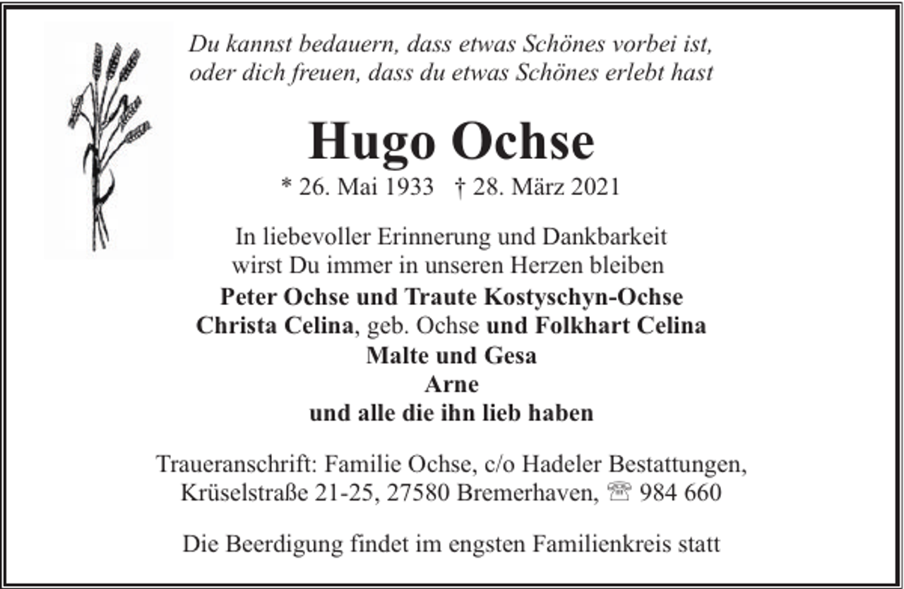 <p>Du kannst bedauern, dass etwas Schönes vorbei ist,<br />oder dich freuen, dass du etwas Schönes erlebt hast</p><p>Hugo Ochse</p><p>* 26. Mai 1933 † 28. März 2021<br />In liebevoller Erinnerung und Dankbarkeit<br />wirst Du immer in unseren Herzen bleiben<br />Peter Ochse und Traute Kostyschyn-Ochse<br />Christa Celina, geb. Ochse und Folkhart Celina<br />Malte und Gesa<br />Arne<br />und alle die ihn lieb haben<br />Traueranschrift: Familie Ochse, c/o Hadeler Bestattungen,<br />Krüselstraße 21-25, 27580 Bremerhaven, ' 984 660<br />Die Beerdigung findet im engsten Familienkreis statt</p>