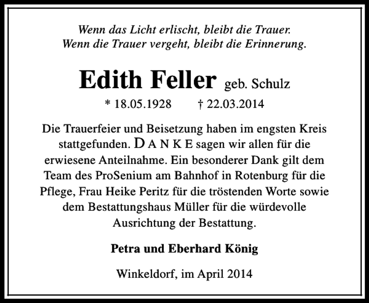 <p>Wenn das Licht erlischt, bleibt die Trauer.<br />Wenn die Trauer vergeht, bleibt die Erinnerung.</p><p>Edith Feller geb. Schulz<br />* 18.05.1928</p><p>† 22.03.2014</p><p>Die Trauerfeier und Beisetzung haben im engsten Kreis<br />stattgefunden. D A N K E sagen wir allen für die<br />erwiesene Anteilnahme. Ein besonderer Dank gilt dem<br />Team des ProSenium am Bahnhof in Rotenburg für die<br />Pflege, Frau Heike Peritz für die tröstenden Worte sowie<br />dem Bestattungshaus Müller für die würdevolle<br />Ausrichtung der Bestattung.<br />Petra und Eberhard König<br />Winkeldorf, im April 2014</p>