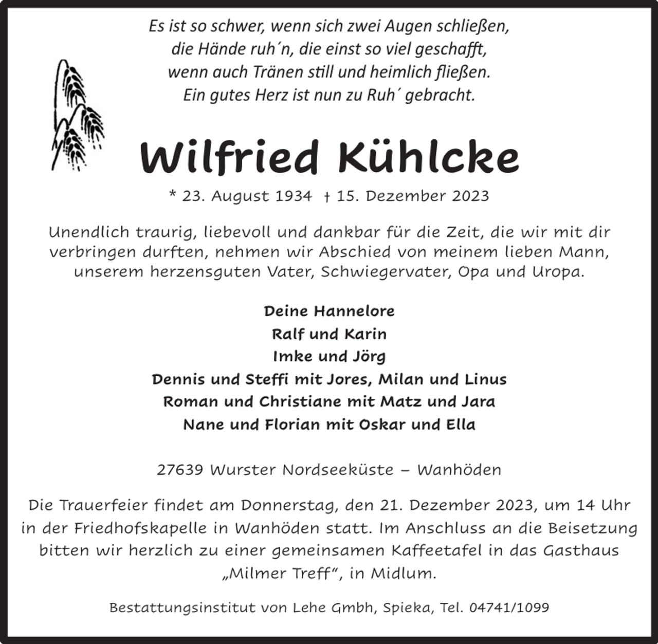 <p>Es ist so schwer, wenn sich zwei Augen schließen,<br />die Hände ruh´n, die einst so viel geschafft,<br />wenn auch Tränen still und heimlich ﬂießen.<br />Ein gutes Herz ist nun zu Ruh´ gebracht.</p><p>Wilfried Kühlcke<br />* 23. August 1934 † 15. Dezember 2023</p><p>Unendlich traurig, liebevoll und dankbar für die Zeit, die wir mit dir<br />verbringen durften, nehmen wir Abschied von meinem lieben Mann,<br />unserem herzensguten Vater, Schwiegervater, Opa und Uropa.<br />Deine Hannelore<br />Ralf und Karin<br />Imke und Jörg<br />Dennis und Steffi mit Jores, Milan und Linus<br />Roman und Christiane mit Matz und Jara<br />Nane und Florian mit Oskar und Ella<br />27639 Wurster Nordseeküste – Wanhöden<br />Die Trauerfeier findet am Donnerstag, den 21. Dezember 2023, um 14 Uhr<br />in der Friedhofskapelle in Wanhöden statt. Im Anschluss an die Beisetzung<br />bitten wir herzlich zu einer gemeinsamen Kaffeetafel in das Gasthaus<br />„Milmer Treff “, in Midlum.<br />Bestattungsinstitut von Lehe Gmbh, Spieka, Tel. 04741/1099</p>