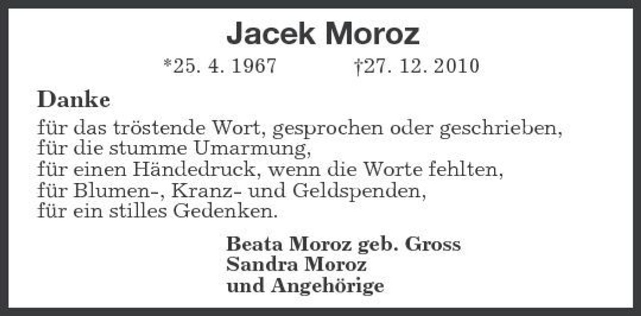 <p>Jacek Moroz<br />*25. 4. 1967 †27. 12. 2010</p><p>Danke<br />für das tröstende Wort, gesprochen oder geschrieben, für die stumme Umarmung, für einen Händedruck, wenn die Worte fehlten, für Blumen-, Kranz- und Geldspenden, für ein stilles Gedenken. Beata Moroz geb. Gross Sandra Moroz und Angehörige</p>