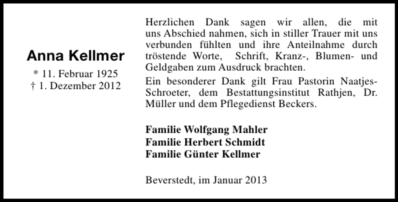 <p>Anna Kellmer<br />* 11. Februar 1925<br />† 1. Dezember 2012</p><p>Herzlichen Dank sagen wir allen, die mit<br />uns Abschied nahmen, sich in stiller Trauer mit uns<br />verbunden fühlten und ihre Anteilnahme durch<br />tröstende Worte, Schrift, Kranz-, Blumen- und<br />Geldgaben zum Ausdruck brachten.<br />Ein besonderer Dank gilt Frau Pastorin NaatjesSchroeter, dem Bestattungsinstitut Rathjen, Dr.<br />Müller und dem Pflegedienst Beckers.<br />Familie Wolfgang Mahler<br />Familie Herbert Schmidt<br />Familie Günter Kellmer<br />Beverstedt, im Januar 2013</p>