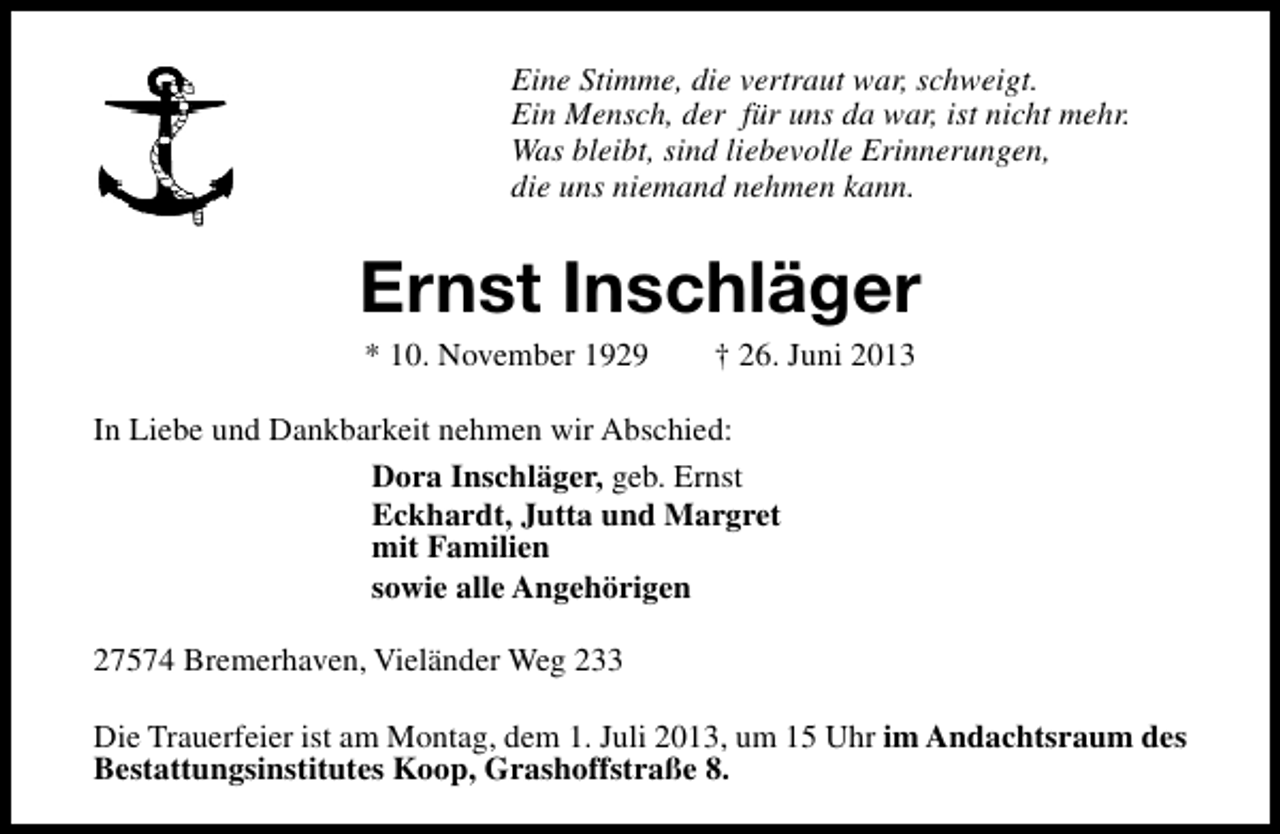 <p>Eine Stimme, die vertraut war, schweigt.<br />Ein Mensch, der für uns da war, ist nicht mehr.<br />Was bleibt, sind liebevolle Erinnerungen,<br />die uns niemand nehmen kann.</p><p>Ernst Inschläger<br />* 10. November 1929</p><p>† 26. Juni 2013</p><p>In Liebe und Dankbarkeit nehmen wir Abschied:<br />Dora Inschläger, geb. Ernst<br />Eckhardt, Jutta und Margret<br />mit Familien<br />sowie alle Angehörigen<br />27574 Bremerhaven, Vieländer Weg 233<br />Die Trauerfeier ist am Montag, dem 1. Juli 2013, um 15 Uhr im Andachtsraum des<br />Bestattungsinstitutes Koop, Grashoffstraße 8.</p>