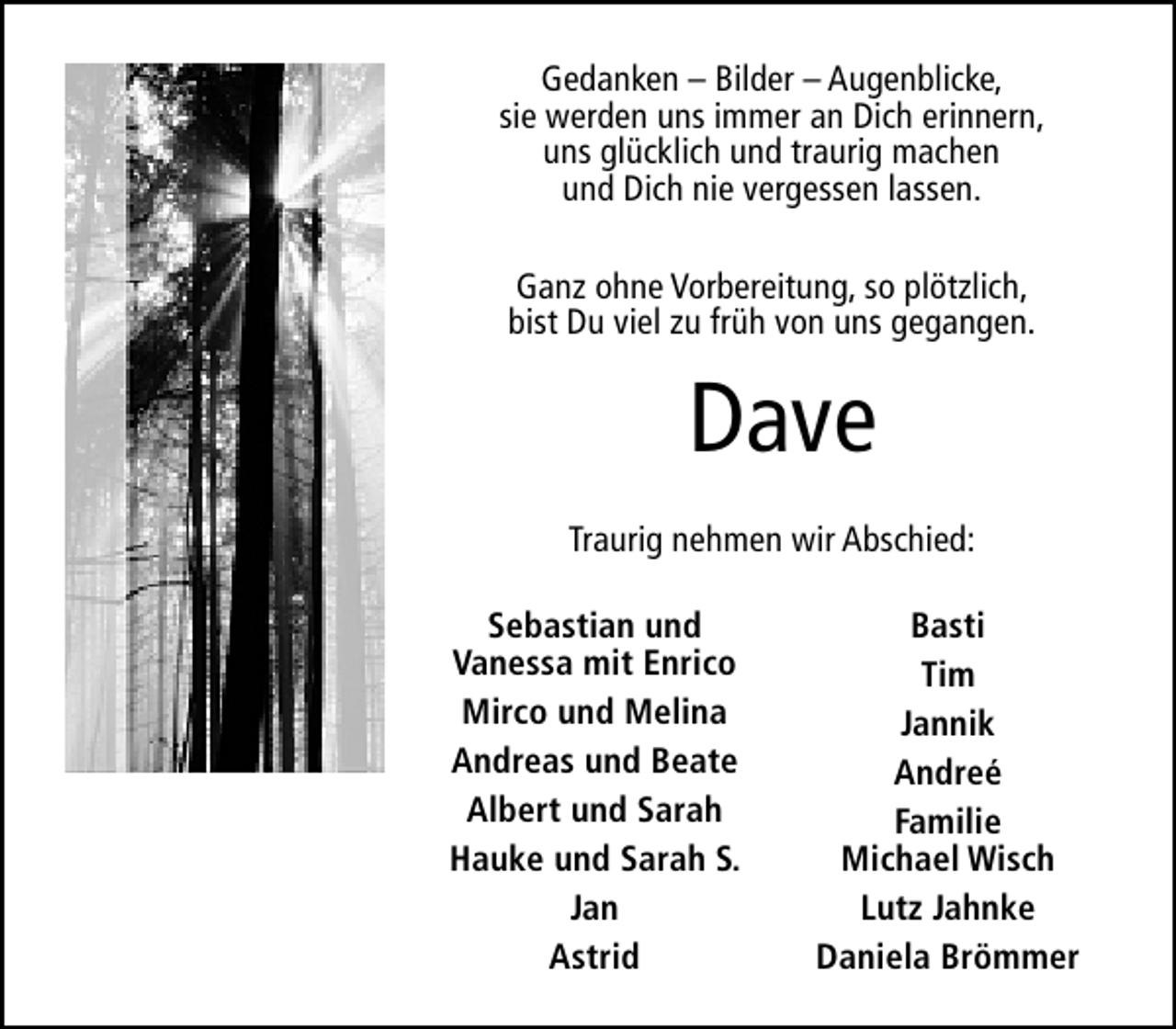 <p>Gedanken – Bilder – Augenblicke,<br />sie werden uns immer an Dich erinnern,<br />uns glücklich und traurig machen<br />und Dich nie vergessen lassen.<br />Ganz ohne Vorbereitung, so plötzlich,<br />bist Du viel zu früh von uns gegangen.</p><p>Dave<br />Traurig nehmen wir Abschied:<br />Sebastian und<br />Vanessa mit Enrico<br />Mirco und Melina<br />Andreas und Beate<br />Albert und Sarah<br />Hauke und Sarah S.<br />Jan<br />Astrid</p><p>Basti<br />Tim<br />Jannik<br />Andreé<br />Familie<br />Michael Wisch<br />Lutz Jahnke<br />Daniela Brömmer</p>