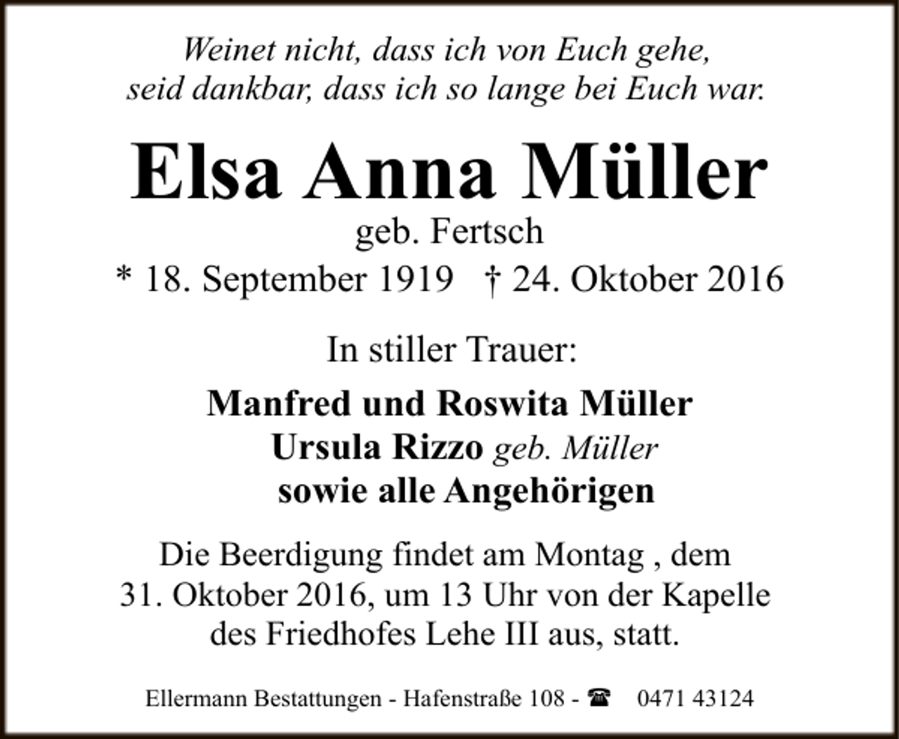 <p>Weinet nicht, dass ich von Euch gehe,<br />seid dankbar, dass ich so lange bei Euch war.</p><p>Elsa Anna Müller</p><p>geb. Fertsch<br />* 18. September 1919 † 24. Oktober 2016<br />In stiller Trauer:<br />Manfred und Roswita Müller<br />Ursula Rizzo geb. Müller<br />sowie alle Angehörigen<br />Die Beerdigung findet am Montag , dem<br />31. Oktober 2016, um 13 Uhr von der Kapelle<br />des Friedhofes Lehe III aus, statt.<br />Ellermann Bestattungen - Hafenstraße 108 - (</p><p>0471 43124</p>