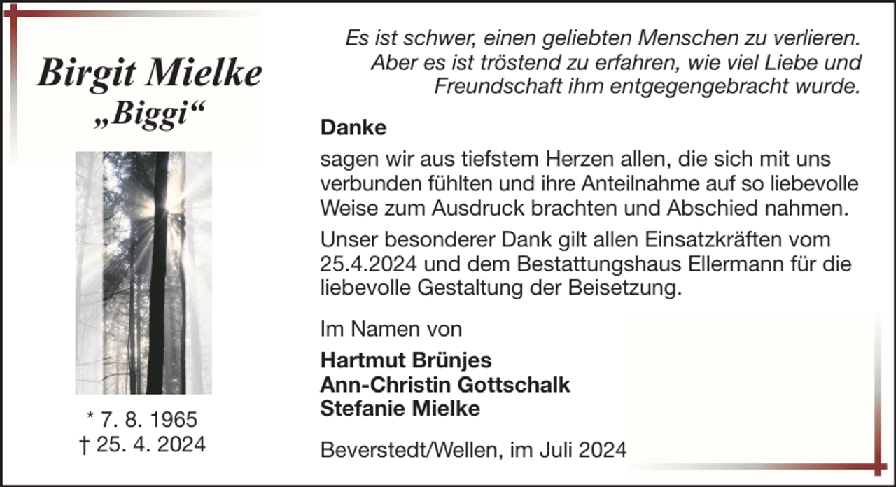 <p>Birgit Mielke<br />„Biggi“</p>
<p>* 7. 8. 1965<br />† 25. 4. 2024</p>
<p>Es ist schwer, einen geliebten Menschen zu verlieren.<br />Aber es ist tröstend zu erfahren, wie viel Liebe und<br />Freundschaft ihm entgegengebracht wurde.<br />Danke<br />sagen wir aus tiefstem Herzen allen, die sich mit uns<br />verbunden fühlten und ihre Anteilnahme auf so liebevolle<br />Weise zum Ausdruck brachten und Abschied nahmen.<br />Unser besonderer Dank gilt allen Einsatzkräften vom<br />25.4.2024 und dem Bestattungshaus Ellermann für die<br />liebevolle Gestaltung der Beisetzung.<br />Im Namen von<br />Hartmut Brünjes<br />Ann-Christin Gottschalk<br />Stefanie Mielke<br />Beverstedt/Wellen, im Juli 2024</p>