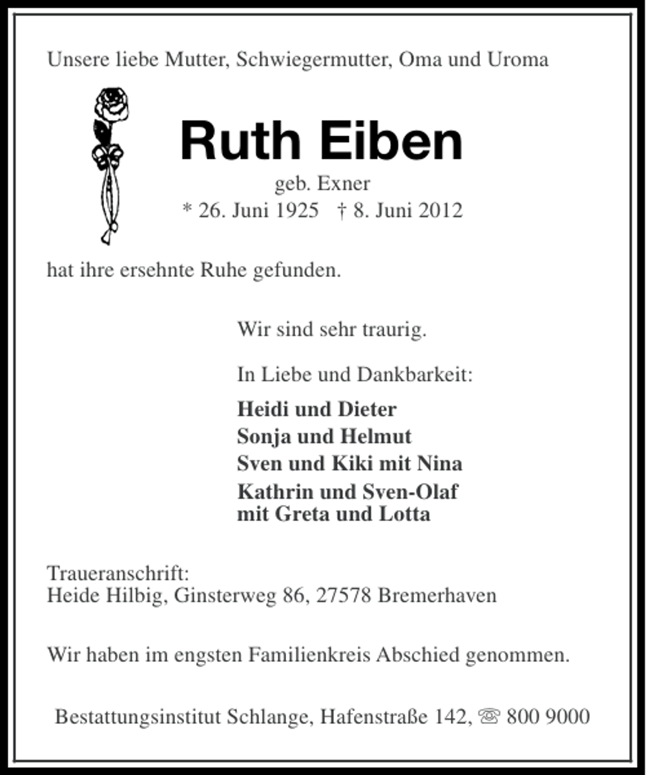 <p>Unsere liebe Mutter, Schwiegermutter, Oma und Uroma</p><p>Ruth Eiben<br />geb. Exner<br />* 26. Juni 1925 † 8. Juni 2012<br />hat ihre ersehnte Ruhe gefunden.<br />Wir sind sehr traurig.<br />In Liebe und Dankbarkeit:<br />Heidi und Dieter<br />Sonja und Helmut<br />Sven und Kiki mit Nina<br />Kathrin und Sven-Olaf<br />mit Greta und Lotta<br />Traueranschrift:<br />Heide Hilbig, Ginsterweg 86, 27578 Bremerhaven<br />Wir haben im engsten Familienkreis Abschied genommen.<br />Bestattungsinstitut Schlange, Hafenstraße 142, s 800 9000</p>
