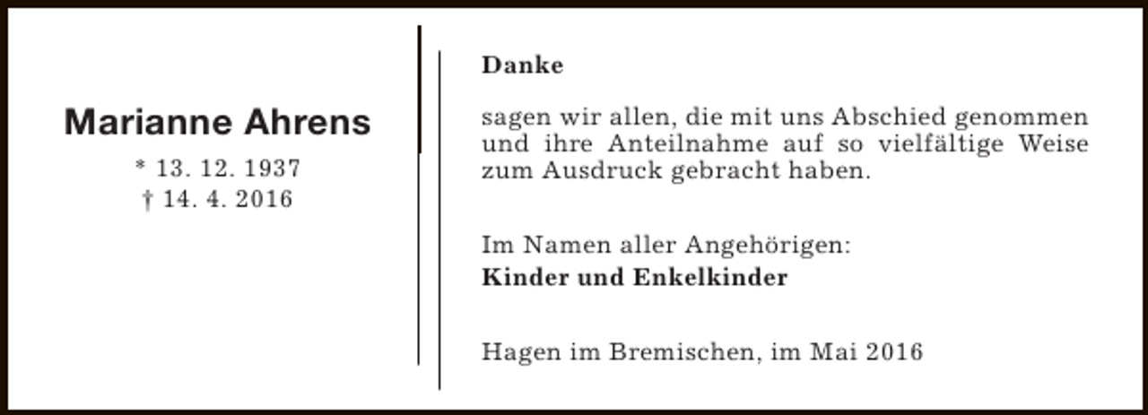 <p>Danke</p><p>Marianne Ahrens<br />* 13. 12. 1937<br />† 14. 4. 2016</p><p>sagen wir allen, die mit uns Abschied genommen<br />und ihre Anteilnahme auf so vielfältige Weise<br />zum Ausdruck gebracht haben.<br />Im Namen aller Angehörigen:<br />Kinder und Enkelkinder<br />Hagen im Bremischen, im Mai 2016</p>