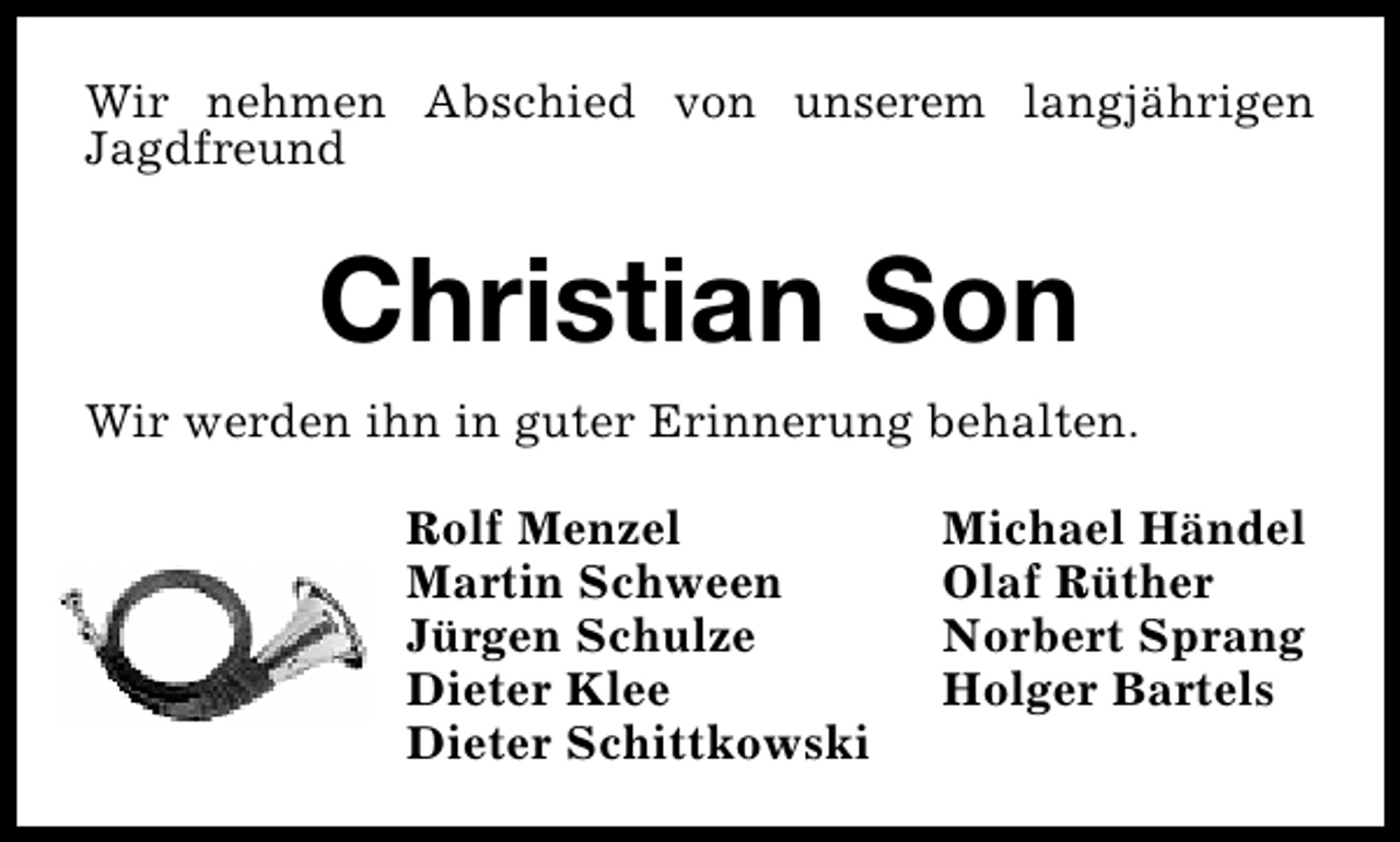 <p>Wir nehmen Abschied von unserem langjährigen<br />Jagdfreund</p><p>Christian Son<br />Wir werden ihn in guter Erinnerung behalten.<br />Rolf Menzel<br />Martin Schween<br />Jürgen Schulze<br />Dieter Klee<br />Dieter Schittkowski</p><p>Michael Händel<br />Olaf Rüther<br />Norbert Sprang<br />Holger Bartels</p>