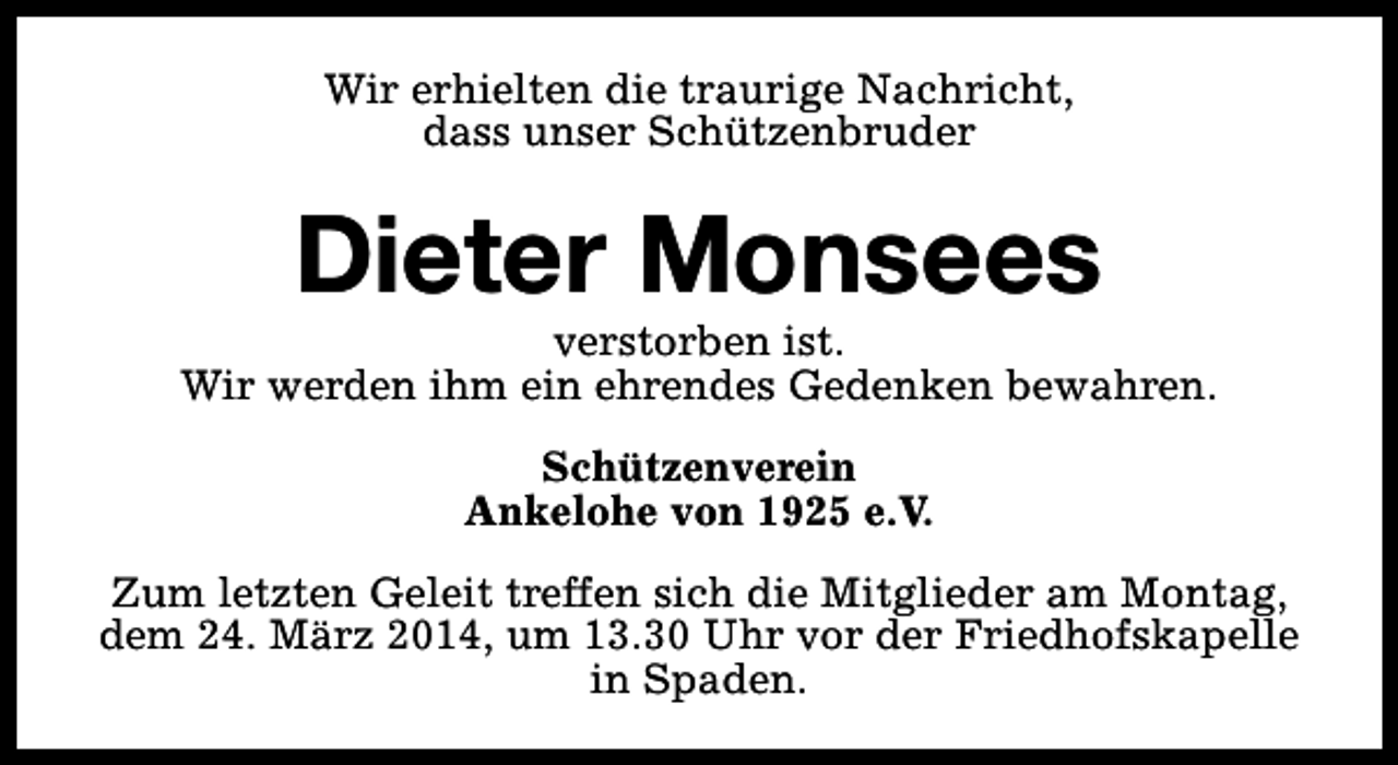<p>Wir erhielten die traurige Nachricht,<br />dass unser Schützenbruder</p>
<p>Dieter Monsees</p>
<p>verstorben ist.<br />Wir werden ihm ein ehrendes Gedenken bewahren.<br />Schützenverein<br />Ankelohe von 1925 e.V.<br />Zum letzten Geleit treffen sich die Mitglieder am Montag,<br />dem 24. März 2014, um 13.30 Uhr vor der Friedhofskapelle<br />in Spaden.</p>